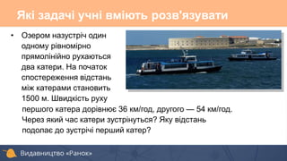 • Озером назустріч один
одному рівномірно
прямолінійно рухаються
два катери. На початок
спостереження відстань
між катерами становить
1500 м. Швидкість руху
першого катера дорівнює 36 км/год, другого — 54 км/год.
Через який час катери зустрінуться? Яку відстань
подолає до зустрічі перший катер?
Які задачі учні вміють розв'язувати
 