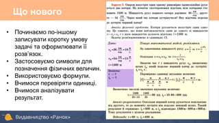 Що нового
• Починаємо по-іншому
записувати коротку умову
задачі та оформлювати її
розв’язок.
• Застосовуємо символи для
позначення фізичних величин.
• Використовуємо формули.
• Вчимося перевіряти одиниці.
• Вчимося аналізувати
результат.
 