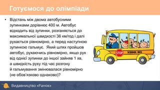 Готуємося до олімпіади
• Відстань між двома автобусними
зупинками дорівнює 400 м. Автобус
відходить від зупинки, розганяється до
максимальної швидкості 36 км/год і далі
рухається рівномірно, а перед наступною
зупинкою гальмує. Який шлях пройшов
автобус, рухаючись рівномірно, якщо рух
від однієї зупинки до іншої зайняв 1 хв,
а швидкість руху під час розгону
й гальмування змінювалася рівномірно
(не обов’язково однаково)?
 