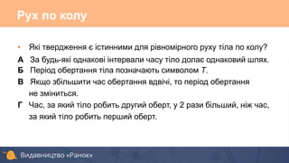 Рух по колу
• Які твердження є істинними для рівномірного руху тіла по колу?
А За будь-які однакові інтервали часу тіло долає однаковий шлях.
Б Період обертання тіла позначають символом T.
В Якщо збільшити час обертання вдвічі, то період обертання
не зміниться.
Г Час, за який тіло робить другий оберт, у 2 рази більший, ніж час,
за який тіло робить перший оберт.
 