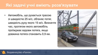 • Автомобіль, що рухається трасою
зі швидкістю 25 м/с, обганяє потяг,
швидкість руху якого 15 м/с. Визначте
час, протягом якого автомобіль
проїжджає вздовж потяга, якщо
довжина потяга становить 0,9 км.
Які задачі учні вміють розв'язувати
 