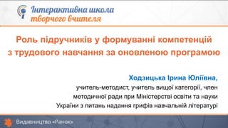 Роль підручників у формуванні компетенцій
з трудового навчання за оновленою програмою
Ходзицька Ірина Юліївна,
учитель-методист, учитель вищої категорії, член
методичної ради при Міністерстві освіти та науки
України з питань надання грифів навчальній літературі
 