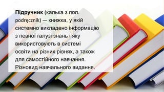 Підручник (калька з пол.
podręcznik) — книжка, у якій
системно викладено інформацію
з певної галузі знань і яку
використовують в системі
освіти на різних рівнях, а також
для самостійного навчання.
Різновид навчального видання.
 