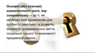 Підручник (калька з пол.
podręcznik) — книжка, у якій
системно викладено інформацію
з певної галузі знань і яку
використовують в системі освіти
на різних рівнях, а також для
самостійного навчання. Різновид
навчального видання.
Основні (або ключові)
компетентності (англ. key
competences) — це ті, які
необхідні всім громадянам для
особистої реалізації та розвитку,
активного громадянського життя,
соціальної єдності та можливості
працевлаштування
 