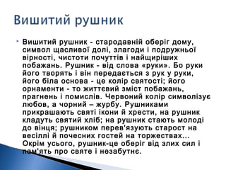  Вишитий рушник - стародавній оберіг дому,
символ щасливої долі, злагоди і подружньої
вірності, чистоти почуттів і найщиріших
побажань. Рушник - від слова «руки». Бо руки
його творять і він передається з рук у руки,
його біла основа - це колір святості; його
орнаменти - то життєвий зміст побажань,
прагнень і помислів. Червоний колір символізує
любов, а чорний – журбу. Рушниками
прикрашають святі ікони й хрести, на рушник
кладуть святий хліб; на рушник стають молоді
до вінця; рушником перев'язують старост на
весіллі й почесних гостей на торжествах...
Окрім усього, рушник-це оберіг від злих сил і
пам'ять про святе і незабутнє.
 