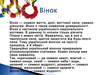  Вінок — символ життя, долі, життєвої сили; символ
дівоцтва. Вінок є також символом довершеності.
Вінок є частиною українського національного
костюма. В давнину їх носили тільки дівчата.
Плели з живих квітів. Вважалось, що в них є
чаклунська сила, здатна захистити від будь-якого
лиха. Тому український віночок не просто
прикраса, а й оберіг. 
Традиційно український віночок прикрашали
різнокольоровими стрічками. Кожен кольор мав
свою символіку. 
Так, коричневий — це символ землі, жовтий —
символ сонця, синій — символ неба і води,
зелений — символ мудрості, рожевий — символ
врожаю, малиновий — символ здоров'я,
фіолетовий — символ мудрості.
 