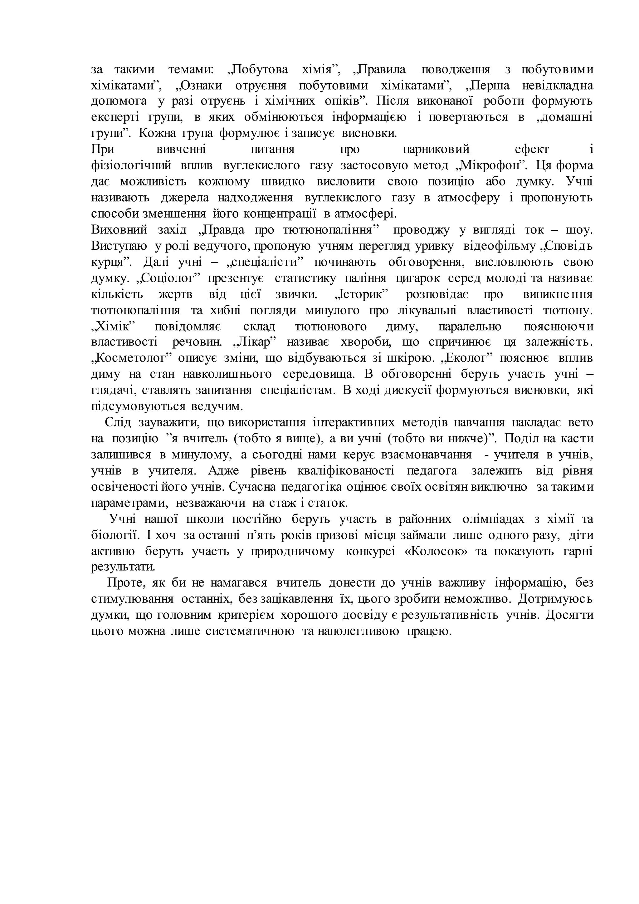 за такими темами: „Побутова хімія”, „Правила поводження з побутовими
хімікатами”, „Ознаки отруєння побутовими хімікатами”, „Перша невідкладна
допомога у разі отруєнь і хімічних опіків”. Після виконаної роботи формують
експерті групи, в яких обмінюються інформацією і повертаються в „домашні
групи”. Кожна група формулює і записує висновки.
При вивченні питання про парниковий ефект і
фізіологічний вплив вуглекислого газу застосовую метод „Мікрофон”. Ця форма
дає можливість кожному швидко висловити свою позицію або думку. Учні
називають джерела надходження вуглекислого газу в атмосферу і пропонують
способи зменшення його концентрації в атмосфері.
Виховний захід „Правда про тютюнопаління” проводжу у вигляді ток – шоу.
Виступаю у ролі ведучого, пропоную учням перегляд уривку відеофільму „Сповідь
курця”. Далі учні – „спеціалісти” починають обговорення, висловлюють свою
думку. „Соціолог” презентує статистику паління цигарок серед молоді та називає
кількість жертв від цієї звички. „Історик” розповідає про виникнення
тютюнопаління та хибні погляди минулого про лікувальні властивості тютюну.
„Хімік” повідомляє склад тютюнового диму, паралельно пояснюючи
властивості речовин. „Лікар” називає хвороби, що спричинює ця залежність.
„Косметолог” описує зміни, що відбуваються зі шкірою. „Еколог” пояснює вплив
диму на стан навколишнього середовища. В обговоренні беруть участь учні –
глядачі, ставлять запитання спеціалістам. В ході дискусії формуються висновки, які
підсумовуються ведучим.
Слід зауважити, що використання інтерактивних методів навчання накладає вето
на позицію ”я вчитель (тобто я вище), а ви учні (тобто ви нижче)”. Поділ на касти
залишився в минулому, а сьогодні нами керує взаємонавчання - учителя в учнів,
учнів в учителя. Адже рівень кваліфікованості педагога залежить від рівня
освіченості його учнів. Сучасна педагогіка оцінює своїх освітян виключно за такими
параметрами, незважаючи на стаж і статок.
Учні нашої школи постійно беруть участь в районних олімпіадах з хімії та
біології. І хоч за останні п’ять років призові місця займали лише одного разу, діти
активно беруть участь у природничому конкурсі «Колосок» та показують гарні
результати.
Проте, як би не намагався вчитель донести до учнів важливу інформацію, без
стимулювання останніх, без зацікавлення їх, цього зробити неможливо. Дотримуюсь
думки, що головним критерієм хорошого досвіду є результативність учнів. Досягти
цього можна лише систематичною та наполегливою працею.
 