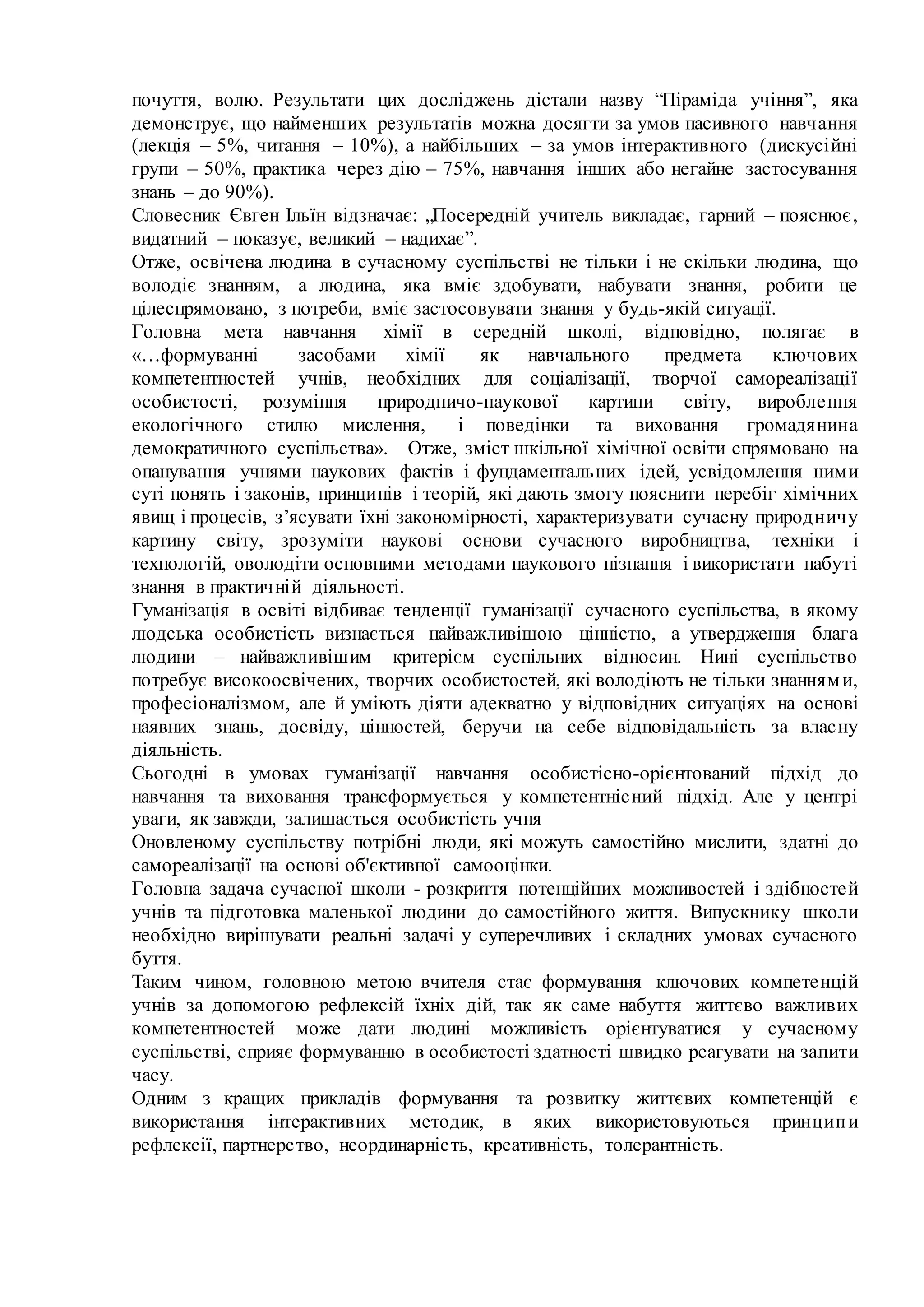 почуття, волю. Результати цих досліджень дістали назву “Піраміда учіння”, яка
демонструє, що найменших результатів можна досягти за умов пасивного навчання
(лекція – 5%, читання – 10%), а найбільших – за умов інтерактивного (дискусійні
групи – 50%, практика через дію – 75%, навчання інших або негайне застосування
знань – до 90%).
Словесник Євген Ільїн відзначає: „Посередній учитель викладає, гарний – пояснює,
видатний – показує, великий – надихає”.
Отже, освічена людина в сучасному суспільстві не тільки і не скільки людина, що
володіє знанням, а людина, яка вміє здобувати, набувати знання, робити це
цілеспрямовано, з потреби, вміє застосовувати знання у будь-якій ситуації.
Головна мета навчання хімії в середній школі, відповідно, полягає в
«…формуванні засобами хімії як навчального предмета ключових
компетентностей учнів, необхідних для соціалізації, творчої самореалізації
особистості, розуміння природничо-наукової картини світу, вироблення
екологічного стилю мислення, і поведінки та виховання громадянина
демократичного суспільства». Отже, змiст шкільної хімічної освiти спрямовано на
опанування учнями наукових фактiв i фундаментальних iдей, усвiдомлення ними
сутi понять i законiв, принципiв i теорiй, якi дають змогу пояснити перебiг хімічних
явищ i процесiв, з’ясувати їхнi закономiрностi, характеризувати сучасну природничу
картину свiту, зрозумiти науковi основи сучасного виробництва, технiки i
технологiй, оволодiти основними методами наукового пiзнання i використати набутi
знання в практичнiй дiяльностi.
Гуманізація в освіті відбиває тенденції гуманізації сучасного суспільства, в якому
людська особистість визнається найважливішою цінністю, а утвердження блага
людини – найважливішим критерієм суспільних відносин. Нині суспільство
потребує високоосвічених, творчих особистостей, які володіють не тільки знаннями,
професіоналізмом, але й уміють діяти адекватно у відповідних ситуаціях на основі
наявних знань, досвіду, цінностей, беручи на себе відповідальність за власну
діяльність.
Сьогодні в умовах гуманізації навчання особистісно-орієнтований підхід до
навчання та виховання трансформується у компетентнісний підхід. Але у центрі
уваги, як завжди, залишається особистість учня
Оновленому суспільству потрібні люди, які можуть самостійно мислити, здатні до
самореалізації на основі об'єктивної самооцінки.
Головна задача сучасної школи - розкриття потенційних можливостей і здібностей
учнів та підготовка маленької людини до самостійного життя. Випускнику школи
необхідно вирішувати реальні задачі у суперечливих і складних умовах сучасного
буття.
Таким чином, головною метою вчителя стає формування ключових компетенцій
учнів за допомогою рефлексій їхніх дій, так як саме набуття життєво важливих
компетентностей може дати людині можливість орієнтуватися у сучасному
суспільстві, сприяє формуванню в особистості здатності швидко реагувати на запити
часу.
Одним з кращих прикладів формування та розвитку життєвих компетенцій є
використання інтерактивних методик, в яких використовуються принципи
рефлексії, партнерство, неординарність, креативність, толерантність.
 