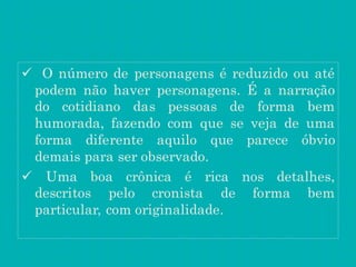  O número de personagens é reduzido ou até
podem não haver personagens. É a narração
do cotidiano das pessoas de forma bem
humorada, fazendo com que se veja de uma
forma diferente aquilo que parece óbvio
demais para ser observado.
 Uma boa crônica é rica nos detalhes,
descritos pelo cronista de forma bem
particular, com originalidade.
 