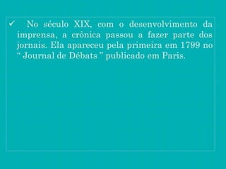  No século XIX, com o desenvolvimento da
imprensa, a crônica passou a fazer parte dos
jornais. Ela apareceu pela primeira em 1799 no
“ Journal de Débats ” publicado em Paris.
 