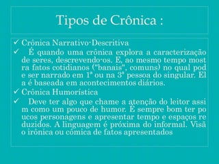 Tipos de Crônica :
 Crônica Narrativo-Descritiva
 É quando uma crônica explora a caracterização
de seres, descrevendo-os. E, ao mesmo tempo most
ra fatos cotidianos ("banais", comuns) no qual pod
e ser narrado em 1ª ou na 3ª pessoa do singular. El
a é baseada em acontecimentos diários.
 Crônica Humorística
 Deve ter algo que chame a atenção do leitor assi
m como um pouco de humor. É sempre bom ter po
ucos personagens e apresentar tempo e espaços re
duzidos. A linguagem é próxima do informal. Visã
o irônica ou cômica de fatos apresentados
 