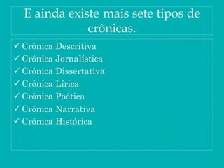 E ainda existe mais sete tipos de
crônicas.
 Crônica Descritiva
 Crônica Jornalística
 Crônica Dissertativa
 Crônica Lírica
 Crônica Poética
 Crônica Narrativa
 Crônica Histórica
 