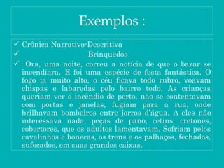 Exemplos :
 Crônica Narrativo-Descritiva
 Brinquedos
 Ora, uma noite, correu a notícia de que o bazar se
incendiara. E foi uma espécie de festa fantástica. O
fogo ia muito alto, o céu ficava todo rubro, voavam
chispas e labaredas pelo bairro todo. As crianças
queriam ver o incêndio de perto, não se contentavam
com portas e janelas, fugiam para a rua, onde
brilhavam bombeiros entre jorros d’água. A eles não
interessava nada, peças de pano, cetins, cretones,
cobertores, que os adultos lamentavam. Sofriam pelos
cavalinhos e bonecas, os trens e os palhaços, fechados,
sufocados, em suas grandes caixas.
 