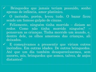  Brinquedos que jamais teriam possuído, sonho
apenas de infância, amor platônico.
 O incêndio, porém, levou tudo. O bazar ficou
sendo um famoso galpão de cinzas.
 Felizmente, ninguém tinha morrido – diziam ao
redor. Como não tinha morrido ninguém? –
pensavam as crianças. Tinha morrido um mundo, e,
dentro dele, os olhos amorosos das crianças, ali
deixados.
 E começávamos a pressentir que viriam outros
incêndios. Em outras idades. De outros brinquedos.
Até que um dia também desaparecêssemos, sem
socorro, nós, brinquedos que somos, talvez, de anjos
distantes!
 