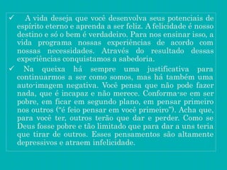 A vida deseja que você desenvolva seus potenciais de
espírito eterno e aprenda a ser feliz. A felicidade é nosso
destino e só o bem é verdadeiro. Para nos ensinar isso, a
vida programa nossas experiências de acordo com
nossas necessidades. Através do resultado dessas
experiências conquistamos a sabedoria.
 Na queixa há sempre uma justificativa para
continuarmos a ser como somos, mas há também uma
auto-imagem negativa. Você pensa que não pode fazer
nada, que é incapaz e não merece. Conforma-se em ser
pobre, em ficar em segundo plano, em pensar primeiro
nos outros (“é feio pensar em você primeiro”). Acha que,
para você ter, outros terão que dar e perder. Como se
Deus fosse pobre e tão limitado que para dar a uns teria
que tirar de outros. Esses pensamentos são altamente
depressivos e atraem infelicidade.
 