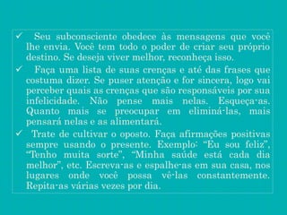  Seu subconsciente obedece às mensagens que você
lhe envia. Você tem todo o poder de criar seu próprio
destino. Se deseja viver melhor, reconheça isso.
 Faça uma lista de suas crenças e até das frases que
costuma dizer. Se puser atenção e for sincera, logo vai
perceber quais as crenças que são responsáveis por sua
infelicidade. Não pense mais nelas. Esqueça-as.
Quanto mais se preocupar em eliminá-las, mais
pensará nelas e as alimentará.
 Trate de cultivar o oposto. Faça afirmações positivas
sempre usando o presente. Exemplo: “Eu sou feliz”,
“Tenho muita sorte”, “Minha saúde está cada dia
melhor”, etc. Escreva-as e espalhe-as em sua casa, nos
lugares onde você possa vê-las constantemente.
Repita-as várias vezes por dia.
 