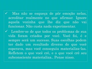  Mas não se esqueça de pôr emoção nelas,
acreditar realmente no que afirmar. Ignore
aquela vozinha que lhe diz que não vai
funcionar. Não custa nada experimentar.
 Lembre-se de que todos os problemas de sua
vida foram criados por você. Você foi, é e
sempre será um sucesso. Suas escolhas podem
ter dado um resultado diverso do que você
esperava, mas você conseguiu materializa-las.
Refletem o que você crê, e o que você crê seu
subconsciente materializa.. Pense nisso.
 