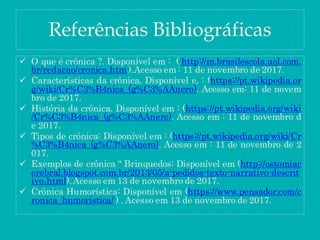 Referências Bibliográficas
 O que é crônica ?. Disponível em : ( http://m.brasilescola.uol.com.
br/redacao/cronica.htm ).Acesso em : 11 de novembro de 2017.
 Características da crônica. Disponível e, : (https://pt.wikipedia.or
g/wiki/Cr%C3%B4nica_(g%C3%AAnero). Acesso em: 11 de novem
bro de 2017.
 História da crônica. Disponível em : (https://pt.wikipedia.org/wiki
/Cr%C3%B4nica_(g%C3%AAnero). Acesso em : 11 de novembro d
e 2017.
 Tipos de crônica: Disponível em : (https://pt.wikipedia.org/wiki/Cr
%C3%B4nica_(g%C3%AAnero). Acesso em : 11 de novembro de 2
017.
 Exemplos de crônica “ Brinquedos: Disponível em (http://ostomiac
erebral.blogspot.com.br/2013/05/a-pedidos-texto-narrativo-descrit
ivo.html).Acesso em 13 de novembro de 2017.
 Crônica Humorística: Disponível em (https://www.pensador.com/c
ronica_humoristica/ ) . Acesso em 13 de novembro de 2017.
 