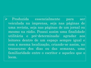  Produzida essencialmente para ser
veiculada na imprensa, seja nas páginas de
uma revista, seja nas páginas de um jornal ou
mesmo na rádio. Possui assim uma finalidade
utilitária e pré-determinada: agradar aos
leitores dentro de um espaço sempre igual e
com a mesma localização, criando-se assim, no
transcurso dos dias ou das semanas, uma
familiaridade entre o escritor e aqueles que o
leem.
 