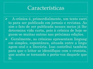 Características
 A crônica é, primordialmente, um texto escri
to para ser publicado em jornais e revistas. As
sim o fato de ser publicada nesses meios já lhe
determina vida curta, pois à crônica de hoje se
guem-se muitas outras nas próximas edições.
 Geralmente, as crônicas apresentam linguag
em simples, espontânea, situada entre a lingu
agem oral e a literária. Isso contribui também
para que o leitor se identifique com o cronista,
que acaba se tornando o porta-voz daquele que
lê.
 