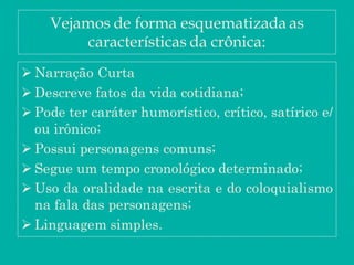 Vejamos de forma esquematizada as
características da crônica:
 Narração Curta
 Descreve fatos da vida cotidiana;
 Pode ter caráter humorístico, crítico, satírico e/
ou irônico;
 Possui personagens comuns;
 Segue um tempo cronológico determinado;
 Uso da oralidade na escrita e do coloquialismo
na fala das personagens;
 Linguagem simples.
 