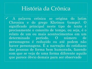 História da Crônica
 A palavra crônica se origina do latim
Chronica e do grego Khrónos (tempo). O
significado principal neste tipo de texto é
precisamente o conceito de tempo, ou seja, é o
relato de um ou mais acontecimentos em um
determinado período. O número de
personagens é reduzido ou até podem não
haver personagens. É a narração do cotidiano
das pessoas de forma bem humorada, fazendo
com que se veja de uma forma diferente aquilo
que parece óbvio demais para ser observado
 