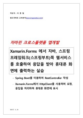 페이지 1 / 9
작성자 : 이 종 철
탑크리에듀 교육센터(www.topcredu.co.kr)
자마린 크로스플랫폼 앱개발
Xamarin.Forms 에서 자바, 스프링
프레임워크(스프링부트)쪽 웹서비스
를 호출하여 응답을...