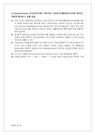 페이지 2 / 9
5.2 Xamarin.Forms 안드로이드에서 자바기반 스프링 프레임워크(스프링 부트)로
작성한 웹서비스 호출 실습.
 자바, 스프링 프레임워크(스프링부트) 기반으로 간단히 레스트컨트롤러(RestCo...