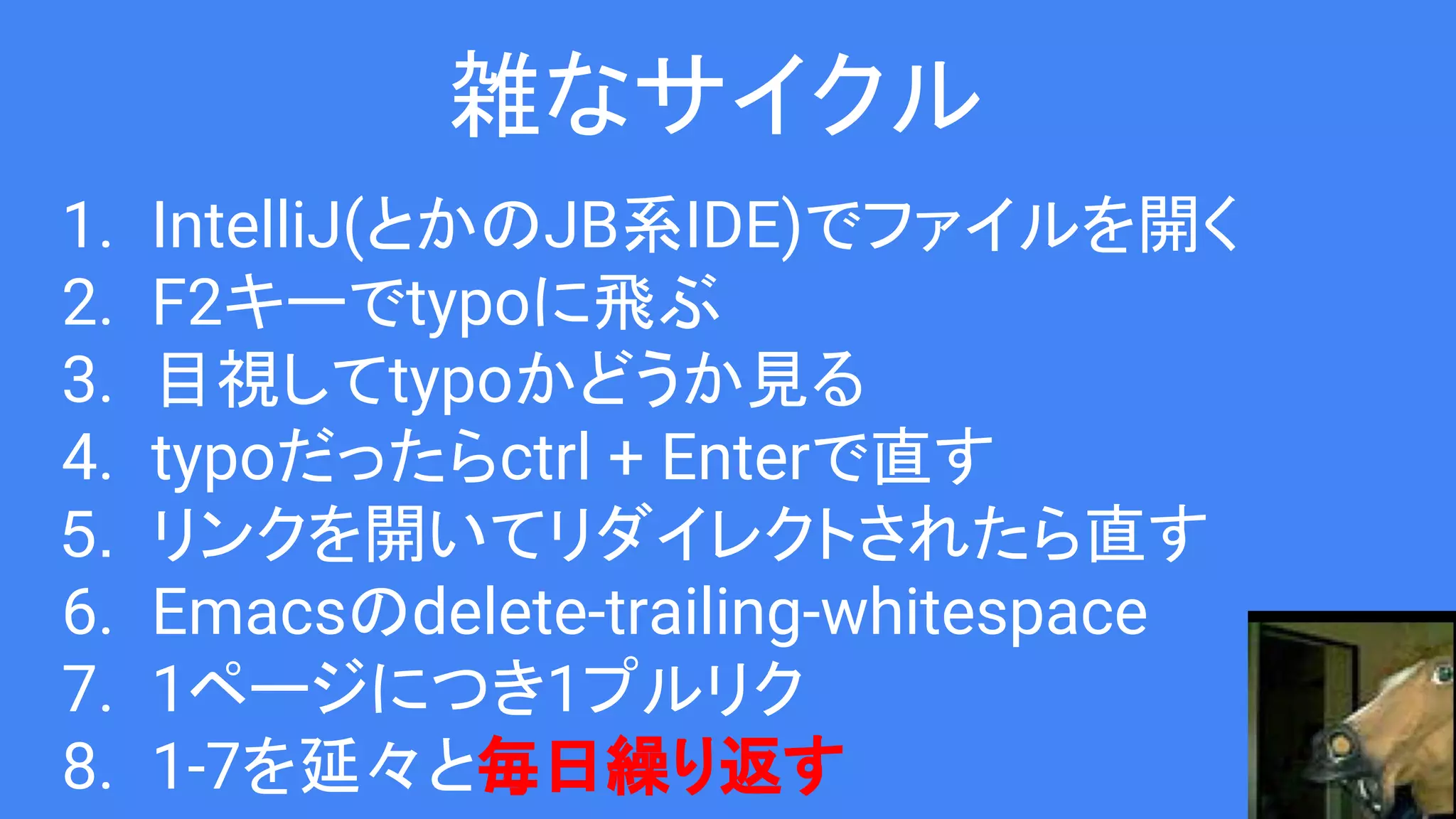 雑なサイクル
1. IntelliJ(とかのJB系IDE)でファイルを開く
2. F2キーでtypoに飛ぶ
3. 目視してtypoかどうか見る
4. typoだったらctrl + Enterで直す
5. リンクを開いてリダイレクトされたら直す
6. Emacsのdelete-trailing-whitespace
7. 1ページにつき1プルリク
8. 1-7を延々と毎日繰り返す
 