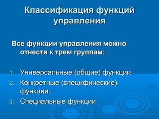 Классификация функцийКлассификация функций
управленияуправления
Все функции управления можноВсе функции управления можно
отнести к трем группамотнести к трем группам::
1.1. Универсальные (общие) функции.Универсальные (общие) функции.
2.2. Конкретные (специфические)Конкретные (специфические)
функции.функции.
3.3. Специальные функцииСпециальные функции
 