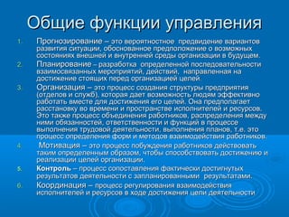 Общие функции управленияОбщие функции управления
1.1. Прогнозирование –Прогнозирование – это вероятностное предвидение вариантовэто вероятностное предвидение вариантов
развития ситуации, обоснованное предположение о возможныхразвития ситуации, обоснованное предположение о возможных
состояниях внешней и внутренней среды организации в будущемсостояниях внешней и внутренней среды организации в будущем..
2.2. ПланированиеПланирование –– разработка определенной последовательностиразработка определенной последовательности
взаимосвязанных мероприятий, действий, направленная навзаимосвязанных мероприятий, действий, направленная на
достижение стоящих перед организацией целейдостижение стоящих перед организацией целей..
3.3. Организация –Организация – это процесс создания структуры предприятияэто процесс создания структуры предприятия
(отделов и служб), которая дает возможность людям эффективно(отделов и служб), которая дает возможность людям эффективно
работать вместе для достижения его целей. Она предполагаетработать вместе для достижения его целей. Она предполагает
расстановку во времени и пространстве исполнителей и ресурсов.расстановку во времени и пространстве исполнителей и ресурсов.
Это также процесс объединения работников, распределения междуЭто также процесс объединения работников, распределения между
ними обязанностей, ответственности и функций в процессеними обязанностей, ответственности и функций в процессе
выполнения трудовой деятельности, выполнения планов, т.е. этовыполнения трудовой деятельности, выполнения планов, т.е. это
процесс определения форм и методов взаимодействия работниковпроцесс определения форм и методов взаимодействия работников..
4.4. Мотивация –Мотивация – это процесс побуждения работников действоватьэто процесс побуждения работников действовать
таким определенным образом, чтобы способствовать достижению итаким определенным образом, чтобы способствовать достижению и
реализации целей организации.реализации целей организации.
5.5. КонтрольКонтроль – процесс сопоставления фактически достигнутых– процесс сопоставления фактически достигнутых
результатов деятельности с запланированнымирезультатов деятельности с запланированными результатами.результатами.
6.6. Координация –Координация – процесс регулирования взаимодействияпроцесс регулирования взаимодействия
исполнителей и ресурсов в ходе достижения цели деятельностиисполнителей и ресурсов в ходе достижения цели деятельности
 