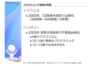 ©2016- Naoki	Kato,	IML
at	TGU
プログラミング教育の背景
イスラエル
l 2000年，CS教育を高校で必修化
（90時間～450時間／3年間）
ハンガリー
l 2003年 初等中等教育でIT教育必修化
n 9歳でアルゴリズム，
n 10,11歳で簡単なプログラミング
n 12～15歳では改良手法も
参考：平成26年度文部科学省委託事業「「諸外国におけるプログラミング教育に関する調査研究」報告書
 