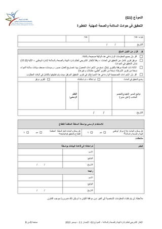 ( ‫النموذج‬G1)
‫المهنية‬ ‫والصحة‬ ‫السالمة‬ ‫حوادث‬ ‫في‬ ‫التحقيق‬‫الخطيرة‬
‫لنظام‬ ‫التشريعي‬ ‫اإلطار‬‫والسالمة‬ ‫والصحة‬ ‫البيئة‬ ‫إدارة‬–‫النموذج‬G1–‫اإلصدار‬2.1–‫ديسمبر‬2013‫صفحة‬6‫من‬6
:‫عنه‬ ‫ينوب‬:‫عنه‬
‫التاريخ‬//
9.‫الكيان‬ ‫من‬ ‫إقرار‬‫المبلغ‬
‫الواردة‬ ‫المعلومات‬ ‫جميع‬ ‫بأن‬ ‫أقر‬‫الوثيقة‬ ‫هذه‬ ‫في‬‫وكاملة‬ ‫صحيحة‬.
‫الحادث‬ ‫في‬ ‫التحقيق‬ ‫عن‬ ‫كامل‬ ‫تقرير‬ ‫مرفق‬–‫أبوظبي‬ ‫إلمارة‬ ‫والسالمة‬ ‫والصحة‬ ‫البيئة‬ ‫إدارة‬ ‫لنظام‬ ‫التشريعي‬ ‫لإلطار‬ ً‫ا‬‫وفق‬–‫اآللي‬‫ة‬(11.0)
‫بشأن‬‫الحوادث‬ ‫في‬ ‫التحقيق‬
‫اإلجراءات‬ ‫من‬ ‫نسخ‬ :‫(مثل‬ ‫بالتقرير‬ ‫مرفقة‬ ‫الصلة‬ ‫ذات‬ ‫األدلة‬‫بها‬ ‫المعمول‬،‫صور‬ ،‫العمل‬ ‫تصاريح‬ ،‫المواد‬ ‫سالمة‬ ‫بيانات‬ ‫صحف‬ ،‫رسومات‬،
‫مقابالت‬ ،‫الطبي‬ ‫التقرير‬ ‫من‬ ‫نسخة‬ ،‫الشرطة‬ ‫تقرير‬ ‫من‬ ‫نسخة‬‫وغيرها‬)
‫في‬ ‫بالكامل‬ ‫تطبيقها‬ ‫يتم‬ ‫سوف‬ ‫المرفق‬ ‫التحقيق‬ ‫تقرير‬ ‫في‬ ‫النموذج/أو‬ ‫هذا‬ ‫في‬ ‫الواردة‬ ‫التصحيحية‬ ‫اإلجراءات‬ ‫بأن‬ ‫أقر‬.‫المطلوب‬ ‫الوقت‬
‫الحادث‬ ‫في‬ ‫التحقيق‬ ‫وضع‬‫تم‬‫إغالقه‬–‫استكماله‬ ‫تم‬‫مرفق‬ ‫التقرير‬
/‫التنفيذي‬ ‫المدير‬ ‫توقيع‬‫العضو‬
)‫مدير‬ ‫(أعلى‬ ‫المنتدب‬
‫الختم‬
:‫الرسمي‬
:‫التاريخ‬//
‫السلطة‬ ‫بواسطة‬ ‫الرسمي‬ ‫لالستخدام‬‫المنظمة‬‫للقطاع‬
‫مر‬ ‫إبالغ‬ ‫الحادث‬ ‫يستلزم‬ ‫هل‬‫أبوظبي‬ ‫كز‬
‫والسالمة؟‬ ‫والصحة‬ ‫للبيئة‬
‫نعم‬‫ال‬
‫هل‬‫الحادث‬ ‫يستلزم‬‫السلطة‬ ‫قيام‬‫المنظمة‬
‫فيه/متابعته؟‬ ‫بالتحقيق‬ ‫للقطاع‬
‫نعم‬‫ال‬
:‫مالحظات‬
‫الختم‬‫الب‬ ‫قاعدة‬ ‫الى‬ ‫إدخاله‬ ‫تم‬‫بواسطة‬ ‫يانات‬
:‫االسم‬
:‫التوقيع‬
:‫التاريخ‬//
‫راجعه‬
:‫االسم‬
:‫التوقيع‬
:‫التاريخ‬//
‫مال‬‫المعلومات‬ ‫إفشاء‬ ‫يتم‬ ‫لن‬ :‫حظة‬‫الغير‬ ‫إلى‬ ‫الشخصية‬‫القانون‬ ‫بموجب‬ ً‫ا‬‫ضروري‬ ‫ذلك‬ ‫يكن‬ ‫لم‬ ‫ما‬ ‫الكيان‬ ‫موافقة‬ ‫دون‬.
 