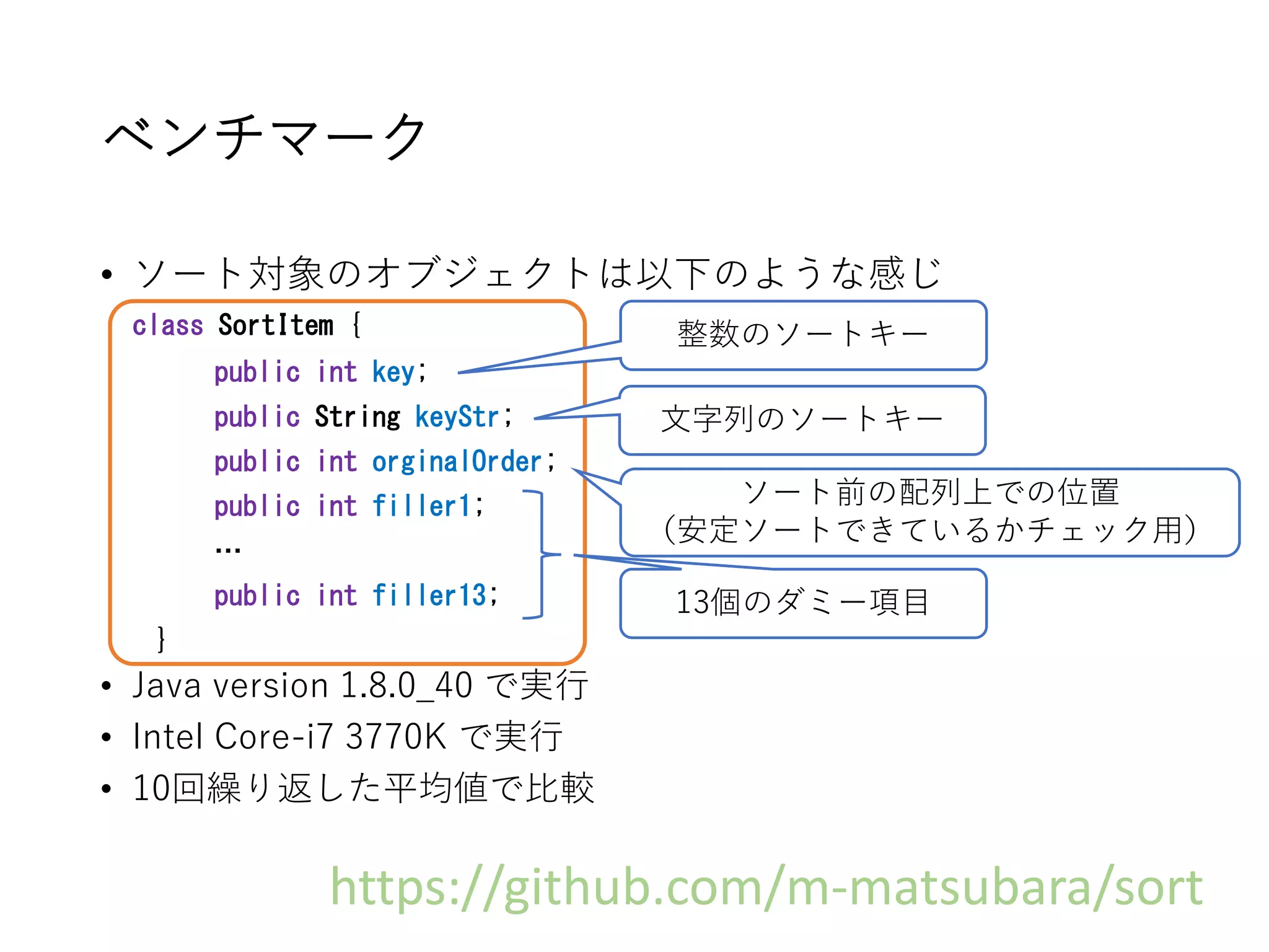 ベンチマーク
• ソート対象のオブジェクトは以下のような感じ
class SortItem {
public int key;
public String keyStr;
public int orginalOrder;
public int filler1;
…
public int filler13;
}
• Java version 1.8.0_40 で実行
• Intel Core-i7 3770K で実行
• 10回繰り返した平均値で比較
整数のソートキー
文字列のソートキー
ソート前の配列上での位置
（安定ソートできているかチェック用）
13個のダミー項目
https://github.com/m-matsubara/sort
 