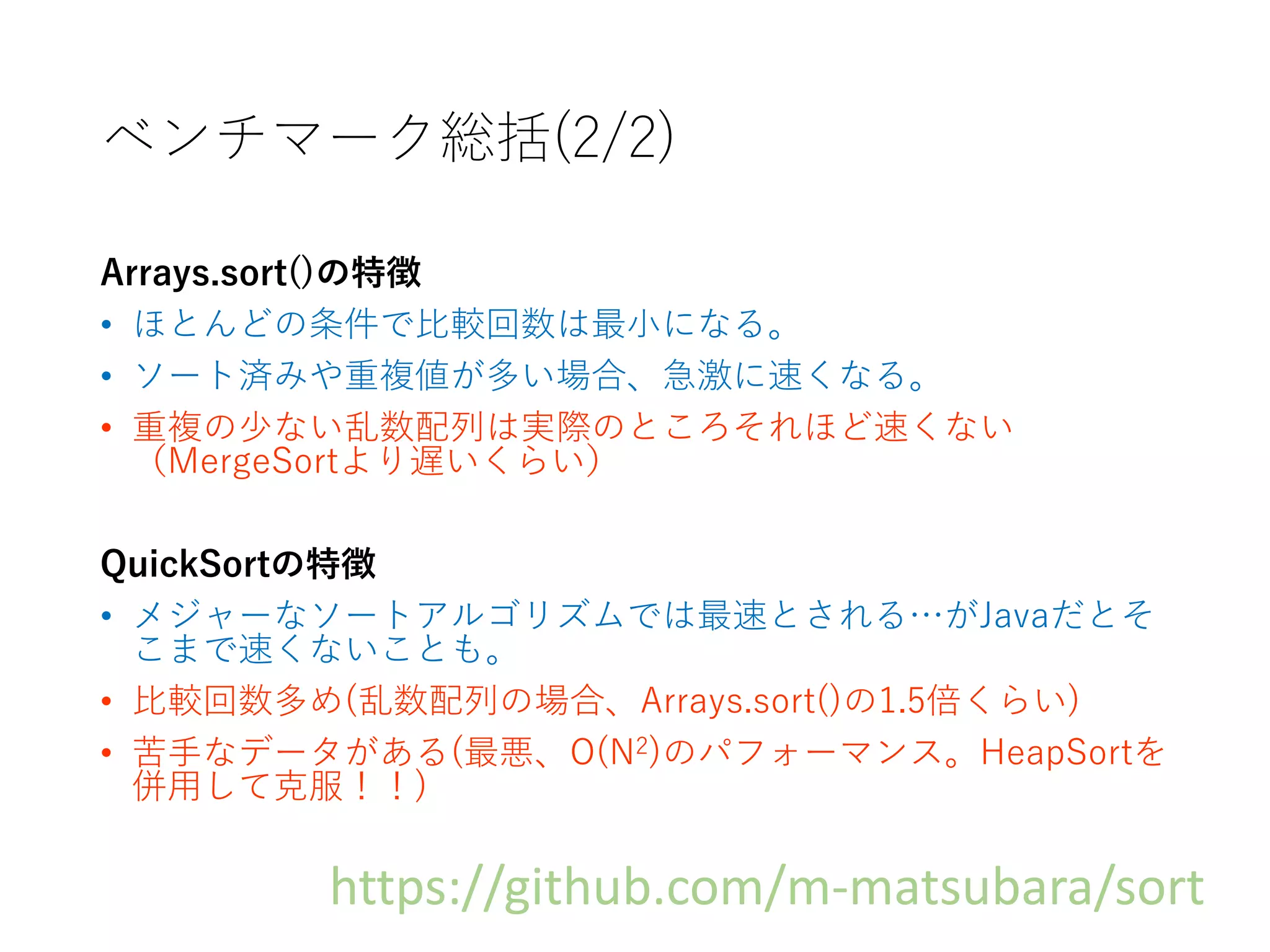 ベンチマーク総括(2/2)
Arrays.sort()の特徴
• ほとんどの条件で比較回数は最小になる。
• ソート済みや重複値が多い場合、急激に速くなる。
• 重複の少ない乱数配列は実際のところそれほど速くない
（MergeSortより遅いくらい）
QuickSortの特徴
• メジャーなソートアルゴリズムでは最速とされる…がJavaだとそ
こまで速くないことも。
• 比較回数多め(乱数配列の場合、Arrays.sort()の1.5倍くらい)
• 苦手なデータがある(最悪、O(N2)のパフォーマンス。HeapSortを
併用して克服！！)
https://github.com/m-matsubara/sort
 