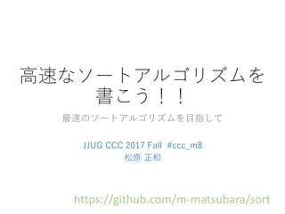高速なソートアルゴリズムを
書こう！！
最速のソートアルゴリズムを目指して
JJUG CCC 2017 Fall #ccc_m8
松原 正和
https://github.com/m-matsubara/sort
 