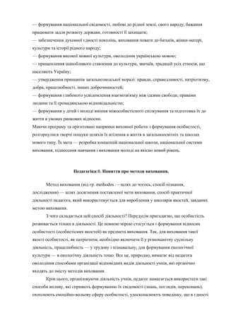 — формування національної свідомості, любові до рідної землі, свого народу, бажання
працювати задля розквіту держави, готовності її захищати;
— забезпечення духовної єдності поколінь, виховання поваги до батьків, жінки-матері,
культури та історії рідного народу;
— формування високої мовної культури, оволодіння українською мовою;
— прищеплення шанобливого ставлення до культури, звичаїв, традицій усіх етносів, що
населяють Україну;
— утвердження принципів загальнолюдської моралі: правди, справедливості, патріотизму,
добра, працелюбності, інших доброчинностей;
— формування глибокого усвідомлення взаємозв'язку між ідеями свободи, правами
людини та її громадянською відповідальністю;
— формування у дітей і молоді вміння міжособистісного спілкування та підготовка їх до
життя в умовах ринкових відносин.
Маючи програму та орієнтовані напрямки виховної роботи з формування особистості,
розгорнулися творчі пошуки шляхів їх втілення в життя в загальноосвітніх та школах
нового типу. Їх мета — розробка концепцій національної школи, національної системи
виховання, піднесення навчання і виховання молоді на якісно новий рівень.
Педагогіка:1. Поняття про методи виховання.
Метод виховання (від гр. methodos — шлях до чогось, спосіб пізнання,
дослідження) — шлях досягнення поставленої мети виховання, спосіб практичної
діяльності педагога, який використовується для вироблення у школярів якостей, завданих
метою виховання.
З чого складається цей спосіб діяльності? Передусім пригадаємо, що особистість
розвивається тільки в діяльності. Це повною мірою стосується і формування відносин
особистості (особистісних якостей) як предмета виховання. Так, для виховання такої
якості особистості, як патріотизм, необхідно включити її у різноманітну суспільну
діяльність, працелюбність — у трудову і пізнавальну, для формування екологічної
культури — в екологічну діяльність тощо. Все це, природно, вимагає від педагога
оволодіння способами організації відповідних видів діяльності учнів, які органічно
входять до змісту методів виховання.
Крім цього, організовуючи діяльність учнів, педагог намагається використати такі
способи впливу, які сприяють формуванню їх свідомості (знань, поглядів, переконань),
охоплюють емоційно-вольову сферу особистості, удосконалюють поведінку, що в єдності
 