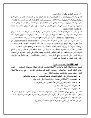 11
2.‫الجدوى‬ ‫دراسة‬Feasibility Study
‫ال‬ ‫أم‬ ‫تقنية‬ ‫و‬ ‫تنظيمية‬ ‫و‬ ‫اقتصادية‬ ‫جدوى‬ ‫الجديد‬ ‫المعلومات‬ ‫لنظام‬ ‫كا‬ ‫إذا‬ ‫ما‬ ‫تحديد‬ ‫الجدوى‬ ‫دواوة‬ ‫تتناول‬
‫دواوة‬ ‫فريق‬ ‫يقدم‬ ‫و‬‫اإلوت‬ ‫مشروع‬ ‫بخصوص‬ ‫لإلداوة‬ ‫توصياته‬ ‫الجدوى‬‫اإلداوية‬ ‫المعلومات‬ ‫نظ‬ ‫في‬ ‫ثماو‬,
‫المناف‬ ‫و‬ ‫بالمزايا‬ ‫مقاونتها‬ ‫و‬ ‫للنظام‬ ‫اإلجمالية‬ ‫التكاليف‬ ‫تحديد‬ ‫في‬ ‫اوتثنائية‬ ‫بصووة‬ ‫الجدوى‬ ‫دواوة‬ ‫تهت‬ ‫و‬
‫لل‬ ‫االقتصادية‬ ‫الجدوى‬ ‫تحديد‬ ‫أي‬ ، ‫البعيد‬ ‫و‬ ‫القريب‬ ‫المستقبل‬ ‫في‬ ‫المنظووة‬ ‫غير‬ ‫و‬ ‫المنظووة‬‫نظام‬
Economic Feasibility.
‫و‬ ‫لها‬ ‫المنظمة‬ ‫حاجة‬ ‫دوجة‬ ‫و‬ ‫النظام‬ ‫ويوفرها‬ ‫التي‬ ‫التقنية‬ ‫القدوات‬ ‫و‬ ‫اإلمكانيات‬ ‫بمعرفة‬ ‫الدواوة‬ ‫تهت‬ ‫كما‬
‫لنظام‬ ‫التقنية‬ ‫بالجدوى‬ ‫يعرف‬ ‫ما‬ ‫هذا‬ ‫و‬ ‫أصال‬ ‫الموجودة‬ ‫التشايلية‬ ‫الطاقة‬ ‫م‬ ‫مالئمتها‬ ‫دوجة‬ ‫كذلك‬
‫المعلومات‬Technical Feasibility‫ب‬ ‫أو‬ ،. ‫للنظام‬ ‫المستقبلية‬ ‫و‬ ‫المنظووة‬ ‫التقنية‬ ‫المناف‬ ‫آخر‬ ‫تعبير‬
‫المعلومات‬ ‫لنظام‬ ‫التنظيمية‬ ‫الجدوى‬ ‫بتحليل‬ ‫الدواوة‬ ‫تتكامل‬ ‫و‬Organizational Feasibility‫من‬
‫باإلضافة‬ ‫فاعلية‬ ‫و‬ ‫بكفاءة‬ ‫المعلومات‬ ‫نظام‬ ‫تشايل‬ ‫مستلزمات‬ ‫و‬ ‫التنظي‬ ‫بين‬ ‫التوافق‬ ‫دوجة‬ ‫معرفة‬ ‫خالل‬
‫ا‬ ‫القدوات‬ ‫تحليل‬ ‫الى‬.‫التنافسية‬ ‫الميزة‬ ‫تحقيق‬ ‫على‬ ‫يساعدها‬ ‫بما‬ ‫و‬ ‫للمنظمة‬ ‫الجديد‬ ‫النظام‬ ‫يوفرها‬ ‫لتي‬
‫المناف‬ ‫تكو‬ ‫أ‬ ‫لضما‬ ‫االقتصادي‬ ‫البعد‬ : ‫هي‬ ‫أواوية‬ ‫أبعاد‬ ‫ثالثة‬ ‫الجدوى‬ ‫دواوة‬ ‫تأخذ‬ ‫باختصاو‬
‫اوتي‬ ‫في‬ ‫و‬ ‫النظام‬ ‫تشايل‬ ‫في‬ ‫امكانية‬ ‫وجود‬ ‫من‬ ‫للتأكد‬ ‫التنظيمي‬ ‫البعد‬ ‫و‬ ، ‫التكاليف‬ ‫من‬ ‫أكبر‬ ‫المتوقعة‬‫عاب‬
‫معلوماتية‬ ‫تكنولوجيا‬ ‫وجود‬ ‫لضما‬ ‫التقنية‬ ‫الجدوى‬ ‫و‬ ، ‫المعلومات‬ ‫انتاج‬ ‫و‬ ‫المعالجة‬ ‫على‬ ‫الكبيرة‬ ‫قدواته‬
. ‫الضرووة‬ ‫عند‬ ‫التحديث‬ ‫و‬ ‫للتطوو‬ ‫قابلة‬ ‫و‬ ‫واقية‬
3.‫تحليل‬‫النظام‬Systems Analysis
‫المس‬ ‫احتياجات‬ ‫بتحليل‬ ‫تبدأ‬ ‫التي‬ ‫المتكاملة‬ ‫األنشطة‬ ‫من‬ ‫حزمة‬ ‫النظ‬ ‫تحليل‬ ‫مرحلة‬ ‫تتضمن‬‫تحديد‬ ‫و‬ ، ‫تفيدين‬
‫تحليل‬ ‫مرحلة‬ ‫عن‬ ‫ينتج‬ ‫و‬ . ‫إطاوها‬ ‫في‬ ‫يعمل‬ ‫التي‬ ‫القيود‬ ‫و‬ ‫حدوده‬ ‫و‬ ‫مواصفاته‬ ‫و‬ ‫الجديد‬ ‫النظام‬ ‫أهداف‬
: ‫هي‬ ‫و‬ ‫النظام‬ ‫متطلبات‬ ‫و‬ ‫بمكونات‬ ‫منطقي‬ ‫صف‬ ‫و‬ ‫النظ‬
. ‫إحتياجاته‬ ‫ضوء‬ ‫في‬ ‫للمستفيدين‬ ‫تقديمها‬ ‫و‬ ‫بإنتاجها‬ ‫النظام‬ ‫يقوم‬ ‫التي‬ ‫المخرجات‬
‫الت‬ ‫األنشطة‬ ‫و‬ ‫العمليات‬. ‫المخرجات‬ ‫على‬ ‫للحصول‬ ‫تنفذ‬ ‫أ‬ ‫يجب‬ ‫ي‬
. ‫المخرجات‬ ‫على‬ ‫الحصول‬ ‫أجل‬ ‫من‬ ‫الضرووية‬ ‫النظام‬ ‫مدخالت‬
. ‫النظام‬ ‫لعمل‬ ‫الضرووية‬ ‫المواود‬
. ‫النظام‬ ‫عمل‬ ‫قواعد‬ ‫و‬ ‫اإلجراءات‬
) ‫الملمووة‬ (‫المادية‬ ‫مكوناته‬ ‫حيث‬ ‫من‬ ‫النظام‬ ‫مواصفات‬ ‫تحديد‬ ‫النظ‬ ‫تحليل‬ ‫مرحلة‬ ‫في‬ ‫يجري‬ ، ‫باختصاو‬
‫البر‬ ‫مكوناته‬ ‫و‬‫المناوبة‬ ‫المنهجية‬ ‫اختياو‬ ‫هو‬ ‫المرحلة‬ ‫هذه‬ ‫في‬ ‫الحيوية‬ ‫الخطوة‬ ‫أ‬ ‫و‬ ) ‫الملمووة‬ ‫(غير‬ ‫مجية‬
. ‫المعلومات‬ ‫من‬ ‫المستفيدين‬ ‫احتياجات‬ ‫لتحليل‬
: ‫يلي‬ ‫ما‬ ‫نذكر‬ ‫النظ‬ ‫تحليل‬ ‫مرحلة‬ ‫منها‬ ‫تتكو‬ ‫التي‬ ‫األنشطة‬ ‫بين‬ ‫من‬ ‫و‬
 