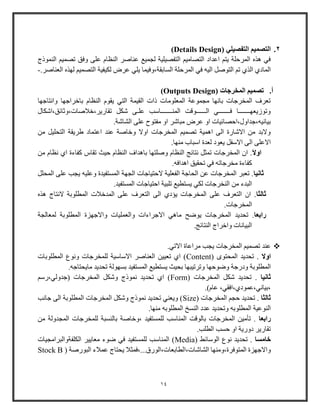 14
2.( ‫التفصيلي‬ ‫التصميم‬Details Design)
‫النموذج‬ ‫تصمي‬ ‫وفق‬ ‫على‬ ‫النظام‬ ‫عناصر‬ ‫لجمي‬ ‫التفصيلية‬ ‫التصامي‬ ‫اعداد‬ ‫يت‬ ‫المرحلة‬ ‫هذه‬ ‫في‬
‫المرح‬ ‫في‬ ‫اليه‬ ‫التوصل‬ ‫ت‬ ‫الذي‬ ‫المادي‬.‫العناصر‬ ‫لهذه‬ ‫التصمي‬ ‫لكيفية‬ ‫عرض‬ ‫يلي‬ ‫السابقة،وفيما‬ ‫لة‬-
‫أ‬.( ‫المخرجات‬ ‫تصميم‬Outputs Design)
‫وانتاجها‬ ‫باخراجها‬ ‫النظام‬ ‫يقوم‬ ‫التي‬ ‫القيمة‬ ‫ذات‬ ‫المعلومات‬ ‫مجموعة‬ ‫بانها‬ ‫المخرجات‬ ‫تعرف‬
‫تقاوير،خالصات،وثائق،اشك‬ ‫شكل‬ ‫علـى‬ ‫المنـــــــاوب‬ ‫الــــــوقت‬ ‫فـــــــي‬ ‫وتوزيعهـــــــا‬‫ال‬
.‫الشاشة‬ ‫على‬ ‫مفتوح‬ ‫او‬ ‫مباشر‬ ‫عرض‬ ‫او‬ ‫بيانيه،جداول،احصائيات‬
‫من‬ ‫التحليل‬ ‫طريقة‬ ‫اعتماد‬ ‫عند‬ ‫وخاصة‬ ‫اوال‬ ‫المخرجات‬ ‫تصمي‬ ‫اهمية‬ ‫الى‬ ‫االشاوة‬ ‫من‬ ‫والبد‬
.‫منها‬ ‫اوباب‬ ‫لعدة‬ ‫يعود‬ ‫االوفل‬ ‫الى‬ ‫االعلى‬
‫ا‬‫ال‬‫او‬‫اي‬ ‫كفاءة‬ ‫تقاس‬ ‫حيث‬ ‫النظام‬ ‫باهداف‬ ‫وصلتها‬ ‫النظام‬ ‫نتائج‬ ‫تمثل‬ ‫المخرجات‬ ‫ا‬ .‫من‬ ‫نظام‬
.‫اهدافه‬ ‫تحقيق‬ ‫في‬ ‫مخرجاته‬ ‫كفاءة‬
‫ثانيا‬‫المحلل‬ ‫على‬ ‫يجب‬ ‫وعليه‬ ‫المستفيدة‬ ‫الجهة‬ ‫الحتياجات‬ ‫الفعلية‬ ‫الحاجة‬ ‫عن‬ ‫المخرجات‬ ‫تعبر‬ .
.‫المستفيد‬ ‫احتياجات‬ ‫تلبية‬ ‫يستطي‬ ‫لكي‬ ‫النخرجات‬ ‫من‬ ‫البدء‬
‫ثالثا‬‫هذ‬ ‫النتاج‬ ‫المطلوبة‬ ‫المدخالت‬ ‫على‬ ‫التعرف‬ ‫الى‬ ‫يؤدي‬ ‫المخرجات‬ ‫على‬ ‫التعرف‬ ‫ا‬ .‫ه‬
.‫المخرجات‬
‫رابعا‬‫لمعالجة‬ ‫المطلوبة‬ ‫واالجهزة‬ ‫والعمليات‬ ‫االجراءات‬ ‫ماهي‬ ‫يوضح‬ ‫المخرجات‬ ‫تحديد‬ .
.‫النتائج‬ ‫واخراج‬ ‫البيانات‬
.‫االتي‬ ‫مراعاة‬ ‫يجب‬ ‫المخرجات‬ ‫تصمي‬ ‫عند‬
‫اوال‬( ‫المحتوى‬ ‫تحديد‬ .Content‫المطلوبات‬ ‫ونوع‬ ‫للمخرجات‬ ‫االواوية‬ ‫العناصر‬ ‫تعيين‬ ‫اي‬ )
‫وضوحها‬ ‫ودوجة‬ ‫المطلوبة‬.‫مايحتاجه‬ ‫تحديد‬ ‫بسهولة‬ ‫المستفيد‬ ‫يستطي‬ ‫بحيث‬ ‫وترتيبها‬
‫ثانيا‬( ‫المخرجات‬ ‫شكل‬ ‫تحديد‬ .Form‫(جدولي،وو‬ ‫المخرجات‬ ‫وشكل‬ ‫نموذج‬ ‫تحديد‬ ‫اي‬ )
.)‫عام‬ ،‫،بياني،عمودي،افقي‬
‫ثالثا‬( ‫المخرجات‬ ‫حج‬ ‫تحديد‬ .Size‫جانب‬ ‫الى‬ ‫المطلوبة‬ ‫المخرجات‬ ‫وشكل‬ ‫نموذج‬ ‫تحديد‬ ‫ويعني‬ )
‫وت‬ ‫المطلوبه‬ ‫النوعية‬.‫منها‬ ‫المطلوبه‬ ‫النسخ‬ ‫عدد‬ ‫حديد‬
‫رابعا‬‫من‬ ‫المجدولة‬ ‫للمخرجات‬ ‫بالنسبة‬ ‫،وخاصة‬ ‫للمستفيد‬ ‫المناوب‬ ‫بالوقت‬ ‫المخرجات‬ ‫تأمين‬ .
.‫الطلب‬ ‫حسب‬ ‫او‬ ‫دووية‬ ‫تقاوير‬
‫خامسا‬( ‫الووائط‬ ‫نوع‬ ‫تحديد‬ .Media‫الكلفةوالبرامجيات‬ ‫معايير‬ ‫ضوء‬ ‫في‬ ‫للمستفيد‬ ‫المناوب‬ )
‫الشاشات،ا‬ ‫المتوفرة،ومنها‬ ‫واالجهزة‬( ‫البووصة‬ ‫عمالء‬ ‫يحتاج‬ ‫لطابعات،الووق...،فمثال‬Stock B
 