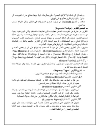 15
Broker( ‫شاشة‬ ‫الى‬ )CRT‫الى‬ ‫المبيعات‬ ‫مدواء‬ ‫يحتاج‬ ‫،بينما‬ ‫آنية‬ ‫معلومات‬ ‫على‬ ‫للحصول‬ )
.‫الووق‬ ‫على‬ ‫مطبوع‬ ‫تقرير‬ ‫او‬ ‫باالوقام‬ ‫جداول‬
‫سادسا‬( ‫التنسيق‬ .Formal‫مناوب‬ ‫اخراج‬ ‫بشكل‬ ‫التقدير‬ ‫في‬ ‫المخرجات‬ ‫عناصر‬ ‫ترتيب‬ ‫اي‬ )
.‫وواضح‬
‫ب‬.( ‫التقارير‬ ‫تصميم‬Rrports Design)
‫بحيث‬ ‫مفيدة‬ ‫تكو‬ ‫ولكي‬ ‫المستفيد‬ ‫احتياجات‬ ‫تلبي‬ ‫معلومات‬ ‫تتضمن‬ ‫مخرجات‬ ‫عن‬ ‫عباوة‬ ‫هو‬ ‫التقرير‬
‫عملية‬ ‫ولتسهيل‬ ‫المناوبة‬ ‫وااللوا‬ ‫والتوقيت‬ ‫والحج‬ ‫بالشكل‬ ‫المعلومات‬ ‫تقدي‬ ‫يضمن‬ ‫بشكل‬ ‫تصمي‬ ‫ا‬
‫تصم‬ ‫برمجيات‬ ‫الحاضر‬ ‫الوقت‬ ‫في‬ ‫تستخدم‬ ‫التقاوير‬ ‫تصمي‬‫الحاووب‬ ‫هندوة‬ ‫واحصائيات‬ ‫النماذج‬ ‫ي‬
(Case‫والقياوات‬ ‫وااللوا‬ ‫بالحج‬ ‫التقاوير‬ ‫الخراج‬ ‫البيانية‬ ‫والرووم‬ ‫المخططات‬ ‫وو‬ ‫نماذج‬ )
.‫الحاووب‬ ‫برمجيات‬ ‫توفرها‬ ‫التي‬ ‫االمكانيات‬ ‫من‬ ‫وغيرها‬ ‫المختلفة‬
‫العن‬ ‫بعض‬ ‫او‬ ‫كل‬ ‫على‬ )‫النتاجها‬ ‫المستخدم‬ ‫الووط‬ ‫عن‬ ‫النظر‬ ‫(باض‬ ‫التقاوير‬ ‫معظ‬ ‫تحتوي‬‫اصر‬
( ‫التقرير‬ ‫عنوا‬ . ‫التالية‬ ‫التصميمية‬Report Headings( ‫الصفحة‬ ‫عنوا‬ ، )Page Headings)
( ‫السيطرة‬ ‫عنوا‬ ،Control Headings( ‫العمود‬ ‫عنوا‬ ، )Column Headings‫وطر‬ ، )
( ‫التفصيل‬Detail Line( ‫السيطرة‬ ‫ذيل‬ ، )Control Footing( ‫الصفحة‬ ‫ذيل‬ ، )Page Footing)
‫الت‬ ‫وذيل‬ ،( ‫قرير‬Report Footing.)
‫فعالة‬ ‫طريقة‬ ‫توفر‬ ‫وثانيا‬ ‫القراءة‬ ‫وهل‬ ‫التقرير‬ ‫تجعل‬ ‫اوال‬ . ‫غرضين‬ ‫التصميمية‬ ‫العناصر‬ ‫هذه‬ ‫تخدم‬
.‫التقرير‬ ‫معلومات‬ ‫على‬ ‫للسيطرة‬
( ‫التقارير‬ ‫انواع‬Reports Types)
.‫التقاوير‬ ‫من‬ ‫عديدة‬ ‫انواع‬ ‫الحاووبية‬ ‫المعلومات‬ ‫انطمة‬ ‫تتضمن‬-
‫اوال‬.( ‫التفصيلية‬ ‫التقاوير‬Detailed Reports)
‫دائرة‬ ‫في‬ ‫الموظفين‬ ‫بمعلومات‬ ‫المتعلقة‬ ‫التقاوير‬ ‫مثل‬ ‫معلومات‬ ‫على‬ ‫تحتوي‬ ‫تقاوير‬ ‫هي‬
.‫معين‬ ‫مصرف‬ ‫او‬ ‫معينة‬ ‫شركة‬ ‫عمالء‬ ‫تقاوير‬ ‫او‬ ‫معينة‬
‫ثانيا‬.( ‫المختصرة‬ ‫التقاوير‬Summery Reports)
‫مج‬ ‫او‬ ‫ملف‬ ‫من‬ ‫الواودة‬ ‫المعلومات‬ ‫فيها‬ ‫تلخص‬ ‫معلومات‬ ‫تتضمن‬ ‫موجزة‬ ‫تقاوير‬ ‫هي‬‫موعة‬
‫حسب‬ ‫موزعين‬ ‫الطلبة‬ ‫باعداد‬ ‫للموظفين،وتقرير‬ ‫الشهري‬ ‫الراتب‬ ‫تقرير‬ ‫مثل‬ ‫ملفات‬
.‫احصائية‬ ‫جداول‬ ‫شكل‬ ‫على‬ ‫التقاوير‬ ‫هذه‬ ‫ماتكو‬ ‫وغالبا‬ ‫العلمية‬ ‫االقسام‬ ‫او‬ ‫المراحل‬
‫ثالثا‬.( ‫االوتثنائية‬ ‫التقاوير‬Exception Reports)
‫معلومات‬ ‫على‬ ‫خاصة‬ ‫حاالت‬ ‫في‬ ‫تستخدم‬ ‫التي‬ ‫التقاوير‬ ‫هذه‬ ‫تحوي‬‫تقرير‬ ‫مثل‬ ‫محددة‬
‫اعادة‬ ‫نقطة‬ ‫مستوى‬ ‫التحديد‬ ‫تقاوير‬ ‫معين،او‬ ‫موظف‬ ‫معلومات‬ ‫او‬ ‫معين‬ ‫طالب‬ ‫معلومات‬
.‫التخزين‬ ‫انظمة‬ ‫في‬ ‫المخزو‬ ‫في‬ ‫الطلب‬
 