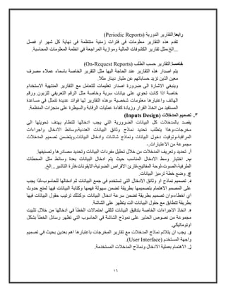 16
‫رابعا‬.( ‫الدووية‬ ‫التقاوير‬Periodic Reports)
‫فصل‬ ‫او‬ ‫شهر‬ ‫كل‬ ‫نهاية‬ ‫في‬ ‫منتظمة‬ ‫زمنية‬ ‫فترات‬ ‫في‬ ‫معلومات‬ ‫التقاوير‬ ‫هذه‬ ‫تقدم‬
‫تقاوي‬ ‫...الخ،مثل‬.‫المحاوبة‬ ‫المعلومات‬ ‫انظمة‬ ‫في‬ ‫المراجعة‬ ‫وموازية‬ ‫المالية‬ ‫الكشوفات‬ ‫ر‬
‫خامسا‬.( ‫الطلب‬ ‫حسب‬ ‫التقاوير‬On-Request Reports)
‫مصرف‬ ‫عمالء‬ ‫باوماء‬ ‫الخاصة‬ ‫التقرير‬ ‫مثل‬ ‫اليها‬ ‫الحاجة‬ ‫عند‬ ‫التقاوير‬ ‫هذه‬ ‫اصداو‬ ‫يت‬
.‫مثال‬ ‫ديناو‬ ‫ملياو‬ ‫عن‬ ‫حساباته‬ ‫تزيد‬ ‫الذين‬ ‫معين‬
‫ضر‬ ‫الى‬ ‫االشاوة‬ ‫وينباي‬‫االوتخدام‬ ‫المنتهية‬ ‫التقاوير‬ ‫م‬ ‫للتعامل‬ ‫تعليمات‬ ‫اصداو‬ ‫ووة‬
‫ووق‬ ‫للزبو‬ ‫التعريفي‬ ‫الرق‬ ‫مثل‬ ‫وخاصة‬ ‫ورية‬ ‫بيانات‬ ‫على‬ ‫تحوي‬ ‫كانت‬ ‫اذا‬ ‫خاصة‬
‫مساعدة‬ ‫في‬ ‫تتمثل‬ ‫عديدة‬ ‫فوائد‬ ‫لها‬ ‫التقاوير‬ ‫،وهذه‬ ‫شخصية‬ ‫معلومات‬ ‫واعتباوها‬ ‫الهاتف‬
‫الرق‬ ‫عمليات‬ ‫كفاءة‬ ‫وزيادة‬ ‫القراو‬ ‫اتخاذ‬ ‫من‬ ‫المستفيد‬.‫المنظمة‬ ‫منجزات‬ ‫على‬ ‫والسيطرة‬ ‫ابة‬
3.( ‫المدخالت‬ ‫تصميم‬Inputs Design)
‫الى‬ ‫تحويلها‬ ‫بهدف‬ ‫للنظام‬ ‫ادخالها‬ ‫يجب‬ ‫التي‬ ‫الضرووية‬ ‫البيانات‬ ‫كل‬ ‫بالمدخالت‬ ‫يقصد‬
‫واجراءات‬ ‫االدخال‬ ‫العددية،ووائط‬ ‫البيانات‬ ‫وثائق‬ ‫نماذج‬ ‫تحديد‬ ‫يتطلب‬ ‫مخرجات،وهذا‬
‫شا‬ ‫ونماذج‬ ‫البيانات‬ ‫دخول‬ ‫المراقبة،وتوقيت‬‫المدخالت‬ ‫تصمي‬ ‫البيانات.ويتضمن‬ ‫وادخال‬ ‫شات‬
.‫االعتباوات‬ ‫من‬ ‫مجموعة‬-
‫أ‬..‫وتصنيفها‬ ‫مصادوها‬ ‫وتحديد‬ ‫البيانات‬ ‫مفردات‬ ‫تحليل‬ ‫خالل‬ ‫من‬ ‫المدخالت‬ ‫وتعريف‬ ‫تحديد‬
‫ب‬.‫المحطات‬ ‫مثل‬ ‫ووائط‬ ‫بعدة‬ ‫البيانات‬ ‫ادخال‬ ‫يت‬ ‫حيث‬ ‫المناوب‬ ‫االدخال‬ ‫ووط‬ ‫اختياو‬
‫االقراص‬ ‫المفاتيح،قاوئ‬ ‫الطرفية،الصوت،لوحة‬.‫التاشير...الخ‬ ‫الضوئية،االيقونات،فأوة‬
‫ج‬..‫البيانات‬ ‫ترميز‬ ‫خطة‬ ‫وض‬
‫د‬.‫يجب‬ ‫للحاووب،لذا‬ ‫ادخالها‬ ‫ث‬ ‫البيانات‬ ‫جم‬ ‫في‬ ‫تستخدم‬ ‫التي‬ ‫االدخال‬ ‫وثائق‬ ‫او‬ ‫نماذج‬ ‫تصمي‬
‫حدوث‬ ‫لمن‬ ‫فيها‬ ‫البيانات‬ ‫وكتابة‬ ‫فهمها‬ ‫وهولة‬ ‫تضمن‬ ‫بطريقة‬ ‫بتصميمها‬ ‫االهتمام‬ ‫المصم‬ ‫على‬
‫ب‬ ‫تصمي‬ ‫اخطاء،وا‬ ‫اي‬‫فيها‬ ‫البيانات‬ ‫حقول‬ ‫ترتيب‬ ‫،وكذلك‬ ‫البيانات‬ ‫ادخال‬ ‫ورعة‬ ‫تضمن‬ ‫طريقة‬
.‫الشاشة‬ ‫على‬ ‫يتظهر‬ ‫الت‬ ‫البيانات‬ ‫حقول‬ ‫م‬ ‫تتطابق‬ ‫بطريقة‬
‫ه‬.‫تثبيت‬ ‫خالل‬ ‫من‬ ‫ادخالها‬ ‫في‬ ‫الخطأ‬ ‫احتماالت‬ ‫لتلقي‬ ‫البيانات‬ ‫بتدقيق‬ ‫الخاصة‬ ‫االجراءات‬ ‫اتخاذ‬
‫بشكل‬ ‫الخطأ‬ ‫ووائل‬ ‫تظهر‬ ‫التي‬ ‫الحاووب‬ ‫في‬ ‫الشاشة‬ ‫نموذج‬ ‫على‬ ‫الحذير‬ ‫نصوص‬ ‫من‬ ‫مجموعة‬
.‫اوتوماتيكي‬
‫و‬.‫تصمي‬ ‫في‬ ‫بحيث‬ ‫بعدين‬ ‫اه‬ ‫باعتباوها‬ ‫المخرجات‬ ‫تقاوير‬ ‫م‬ ‫المدخالت‬ ‫نماذج‬ ‫يتالئ‬ ‫ا‬ ‫يجب‬
( ‫المستخدم‬ ‫واجهة‬User Interface.)
‫ز‬.‫المستخ‬ ‫المدخالت‬ ‫ونماذج‬ ‫االدخال‬ ‫بعملية‬ ‫االهتمام‬.‫دمة‬
 