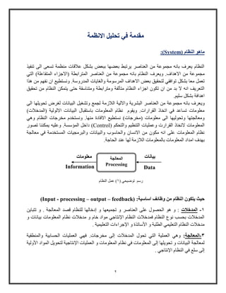 2
‫تحليل‬ ‫في‬ ‫مقدمة‬‫االنظمة‬
‫ماهو‬‫النظام‬System)):
‫تنفيذ‬ ‫الى‬ ‫تسعى‬ ‫منظمة‬ ‫عالقات‬ ‫بشكل‬ ‫ببعض‬ ‫بعضها‬ ‫يرتبط‬ ‫العناصر‬ ‫من‬ ‫مجموعة‬ ‫بانه‬ ‫يعرف‬ ‫النظام‬
‫ويعر‬ .‫االهداف‬ ‫من‬ ‫مجموعة‬‫ف‬‫التي‬ )‫المتفاعلة‬ ‫(االجزاء‬ ‫المترابطة‬ ‫العناصر‬ ‫من‬ ‫مجموعة‬ ‫بانه‬ ‫النظام‬
‫بعض‬ ‫لتحقيق‬ ‫توافقي‬ ‫بشكل‬ ‫معا‬ ‫تعمل‬‫اال‬‫هذا‬ ‫من‬ ‫نفه‬ ‫ا‬ ‫ونستطي‬ .‫المدوووة‬ ‫والاايات‬ ‫المروومة‬ ‫هداف‬
‫ومت‬ ‫ومترابطة‬ ‫متألفة‬ ‫النظام‬ ‫اجزاء‬ ‫تكو‬ ‫ا‬ ‫من‬ ‫بد‬ ‫ال‬ ‫انه‬ ‫التعريف‬‫ن‬‫تحقيق‬ ‫من‬ ‫النظام‬ ‫يتمكن‬ ‫حتى‬ ‫اوقة‬
. ‫ولي‬ ‫بشكل‬ ‫اهدافة‬
‫و‬‫ي‬‫ا‬ ‫تحويلها‬ ‫لارض‬ ‫البيانات‬ ‫وتشايل‬ ‫لجم‬ ‫الالزمة‬ ‫وااللية‬ ‫البشرية‬ ‫العناصر‬ ‫من‬ ‫مجموعة‬ ‫بانه‬ ‫عرف‬‫لى‬
)‫(المدخالت‬ ‫االلولية‬ ‫البيانات‬ ‫باوتقبال‬ ‫المعلومات‬ ‫نظام‬ ‫ويقوم‬ .‫القراوات‬ ‫اتخاذ‬ ‫في‬ ‫تساعد‬ ‫معلومات‬
.‫منها‬ ‫االفادة‬ ‫نستطي‬ )‫(مخرجات‬ ‫معلومات‬ ‫الى‬ ‫وتحوليها‬ ‫ومعالجتها‬‫وهي‬ ‫النظام‬ ‫مخرجات‬ ‫ونستخدم‬
( ‫والتحك‬ ‫التنظي‬ ‫وعمليات‬ ‫القراوت‬ ‫التخاذ‬ ‫المعلومات‬Control.‫المؤوسة‬ ‫داخل‬ )‫تصوو‬ ‫يمكننا‬ ‫وعليه‬
‫معالجة‬ ‫في‬ ‫المستخدمة‬ ‫والبرمجيات‬ ‫والبيانات‬ ‫والحاووب‬ ‫االنسا‬ ‫من‬ ‫مكو‬ ‫انه‬ ‫على‬ ‫المعلومات‬ ‫نظام‬
‫المعلوما‬ ‫امداد‬ ‫بهدف‬‫الحاجة‬ ‫عند‬ ‫لها‬ ‫الالزمة‬ ‫بالمعلومات‬ ‫ت‬.
(Input - processing – output – feedback) : ‫و‬ ‫من‬ ‫النظام‬ ‫يتكون‬ ‫حيث‬‫ظ‬‫ائف‬‫اساسية‬
1-‫المدخالت‬. ‫المعالجة‬ ‫قصد‬ ‫للنظام‬ ‫إدخالها‬ ‫و‬ ‫تجميعها‬ ‫و‬ ‫العناصر‬ ‫على‬ ‫الحصول‬ ‫هو‬ ‫و‬ :‫تتباين‬ ‫و‬
‫و‬ ‫بيانات‬ ‫المعلومات‬ ‫نظام‬ ‫مدخالت‬ ‫و‬ ‫خام‬ ‫مواد‬ ‫اإلنتاجي‬ ‫النظام‬ ‫فمدخالت‬ ‫النظام‬ ‫نوع‬ ‫بحسب‬ ‫المدخالت‬
. ‫التعليمية‬ ‫اإلجراءات‬ ‫و‬ ‫األواتذة‬ ‫و‬ ‫الطلبة‬ ‫التعليمي‬ ‫النظام‬ ‫مدخالت‬
3-‫المعالجة‬:‫العملية‬ ‫وهي‬.‫مخرجات‬ ‫إلى‬ ‫المدخالت‬ ‫تحول‬ ‫التي‬‫والمنطقية‬ ‫الحسابية‬ ‫العمليات‬ ‫فهي‬
‫األولية‬ ‫المواد‬ ‫لتحويل‬ ‫اإلنتاجية‬ ‫العمليات‬ ‫و‬ ‫المعلومات‬ ‫نظام‬ ‫في‬ ‫المعلومات‬ ‫إلى‬ ‫تحويلها‬ ‫و‬ ‫البيانات‬ ‫لمعالجة‬
. ‫اإلنتاجي‬ ‫النظام‬ ‫في‬ ‫ول‬ ‫إلى‬
( ‫توضيحي‬ ‫وو‬1‫النظام‬ ‫عمل‬ )
Information
‫معلومات‬ ‫بيانات‬
Data
‫المعالجة‬
Processing
 