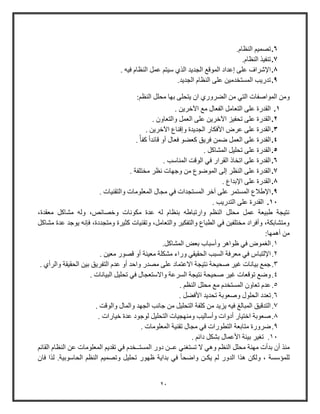 21
6..‫النظام‬ ‫تصمي‬
7..‫النظام‬ ‫تنفيذ‬
8.‫الجد‬ ‫الموق‬ ‫إعداد‬ ‫على‬ ‫اإلشراف‬. ‫فيه‬ ‫النظام‬ ‫عمل‬ ‫ويت‬ ‫الذي‬ ‫يد‬
9..‫الجديد‬ ‫النظام‬ ‫على‬ ‫المستخدمين‬ ‫تدويب‬
‫الموا‬ ‫ومن‬‫صفات‬‫بها‬ ‫يتحلى‬ ‫ا‬ ‫الضرووي‬ ‫من‬ ‫التي‬‫النظ‬ ‫محلل‬:
1.. ‫اآلخرين‬ ‫م‬ ‫الفعال‬ ‫التعامل‬ ‫على‬ ‫القدوة‬
2.. ‫والتعاو‬ ‫العمل‬ ‫على‬ ‫اآلخرين‬ ‫تحفيز‬ ‫على‬ ‫القدوة‬
3.. ‫اآلخرين‬ ‫وإقناع‬ ‫الجديدة‬ ‫األفكاو‬ ‫عرض‬ ‫على‬ ‫القدوة‬
4.‫ال‬. ً‫كفأ‬ ً‫ا‬‫قائد‬ ‫أو‬ ‫فعال‬ ‫كعضو‬ ‫فريق‬ ‫ضمن‬ ‫العمل‬ ‫على‬ ‫قدوة‬
5.. ‫المشاكل‬ ‫تحليل‬ ‫على‬ ‫القدوة‬
6.. ‫المناوب‬ ‫الوقت‬ ‫في‬ ‫القراو‬ ‫اتخاذ‬ ‫على‬ ‫القدوة‬
7.. ‫مختلفة‬ ‫نظر‬ ‫وجهات‬ ‫من‬ ‫الموضوع‬ ‫إلى‬ ‫النظر‬ ‫على‬ ‫القدوة‬
8.. ‫اإلبداع‬ ‫على‬ ‫القدوة‬
9.. ‫والتقنيات‬ ‫المعلومات‬ ‫مجال‬ ‫في‬ ‫المستجدات‬ ‫آخر‬ ‫على‬ ‫المستمر‬ ‫اإلطالع‬
11.. ‫التدويب‬ ‫على‬ ‫القدوة‬
،‫معقدة‬ ‫مشاكل‬ ‫وله‬ ،‫وخصائص‬ ‫مكونات‬ ‫عدة‬ ‫له‬ ‫بنظام‬ ‫واوتباطه‬ ‫النظ‬ ‫محلل‬ ‫عمل‬ ‫طبيعة‬ ‫نتيجة‬
‫مشاكل‬ ‫عدة‬ ‫يوجد‬ ‫فإنه‬ ،‫ومتجددة‬ ‫كثيرة‬ ‫وتقنيات‬ ،‫والتعامل‬ ‫والتفكير‬ ‫الطباع‬ ‫في‬ ‫مختلفين‬ ‫وأفراد‬ ،‫ومتشابكة‬
:‫أهمها‬ ‫من‬
1.‫الا‬‫المشاكل‬ ‫بعض‬ ‫وأوباب‬ ‫ظواهر‬ ‫في‬ ‫موض‬.
2.‫ف‬ ‫اإللتباس‬. ‫معين‬ ‫قصوو‬ ‫أو‬ ‫معينة‬ ‫مشكلة‬ ‫وواء‬ ‫الحقيقي‬ ‫السبب‬ ‫معرفة‬ ‫ي‬
3.‫التفريق‬ ‫عدم‬ ‫أو‬ ‫واحد‬ ‫مصدو‬ ‫على‬ ‫االعتماد‬ ‫نتيجة‬ ‫صحيحة‬ ‫غير‬ ‫بيانات‬ ‫جم‬. ‫والرأي‬ ‫الحقيقة‬ ‫بين‬
4.. ‫البيانات‬ ‫تحليل‬ ‫في‬ ‫واالوتعجال‬ ‫السرعة‬ ‫نتيجة‬ ‫صحيحة‬ ‫غير‬ ‫توقعات‬ ‫وض‬
5.. ‫النظ‬ ‫محلل‬ ‫م‬ ‫المستخدم‬ ‫تعاو‬ ‫عدم‬
6.‫وصعو‬ ‫الحلول‬ ‫تعدد‬. ‫األفضل‬ ‫تحديد‬ ‫بة‬
7.. ‫والوقت‬ ‫والمال‬ ‫الجهد‬ ‫جانب‬ ‫من‬ ‫التحليل‬ ‫كلفة‬ ‫من‬ ‫يزيد‬ ‫فيه‬ ‫المبالغ‬ ‫التدقيق‬
8.. ‫خياوات‬ ‫عدة‬ ‫لوجود‬ ‫التحليل‬ ‫ومنهجيات‬ ‫وأواليب‬ ‫أدوات‬ ‫اختياو‬ ‫صعوبة‬
9.. ‫المعلومات‬ ‫تقنية‬ ‫مجال‬ ‫في‬ ‫التطووات‬ ‫متابعة‬ ‫ضرووة‬
11.. ‫دائ‬ ‫بشكل‬ ‫األعمال‬ ‫بيئة‬ ‫تاير‬
‫النظ‬ ‫محلل‬ ‫مهنة‬ ‫بدأت‬ ‫أ‬ ‫منذ‬‫القائ‬ ‫النظام‬ ‫عن‬ ‫المعلومات‬ ‫تقدي‬ ‫في‬ ‫المستــخدم‬ ‫دوو‬ ‫عــن‬ ‫تستاني‬ ‫ال‬ ‫وهي‬
‫ظه‬ ‫بداية‬ ‫في‬ ً‫ا‬‫واضح‬ ‫يكـن‬ ‫ل‬ ‫الدوو‬ ‫هذا‬ ‫ولكن‬ ، ‫للمؤوسة‬‫الحاووبية‬ ‫النظ‬ ‫وتصمي‬ ‫تحليل‬ ‫وو‬.‫فا‬ ‫لذا‬
 