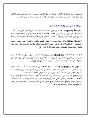 21
‫المستخدم‬‫له‬‫التقنية‬ ‫الفجوة‬ ‫تقلص‬ ‫وبب‬ ‫وهذا‬ ‫والتصمي‬ ‫التحليل‬ ‫مراحل‬ ‫كافة‬ ‫في‬ ‫األواوي‬ ‫المشتـرك‬ ‫دوو‬
‫ألهمية‬ ‫النظ‬ ‫محلل‬ ‫واوتيعــاب‬ ،‫والمستخدم‬ ‫النظ‬ ‫محلل‬ ‫بين‬.‫للمعلومات‬ ‫وئيسي‬ ‫كمصدو‬ ‫المستخدم‬
‫توفرها‬ ‫يجب‬ ‫التي‬ ‫االهداف‬ ‫ومن‬‫النظام‬ ‫لتكمال‬:
1-‫البساطة‬Simplicity:‫األعمال‬ ‫بكل‬ ‫ليقوم‬ ‫كافية‬ ‫بدوجة‬ ‫ومتماوك‬ ‫شامل‬ ‫النظام‬ ‫يكو‬ ‫أ‬ ‫فيجب‬
‫ف‬ .‫تعقيدات‬ ‫أو‬ ‫غموض‬ ‫أي‬ ‫بدو‬ ‫ولكن‬ ‫الضرووية‬،‫وإوتخدامه‬ ‫فهمه‬ ‫يسهل‬ ‫الذي‬ ‫النظام‬ ‫هو‬ ‫البسيط‬ ‫النظام‬
‫تشا‬ ‫على‬ ‫والعاملين‬ ‫اإلداوة‬ ‫لدى‬ ‫والقدوة‬ ‫الداف‬ ‫هناك‬ ‫يكو‬ ‫وبالتالي‬‫ي‬.‫وفعالية‬ ‫بكفاءة‬ ‫النظام‬ ‫هذا‬ ‫وإوتخدام‬ ‫ل‬
2-‫المرونة‬Flexibility:‫بالتايير‬ ‫النظام‬ ‫يسمح‬ ‫أ‬ ‫يجب‬ ‫حيث‬‫واعماله‬ ‫مهامه‬ ‫على‬ ‫والتعديل‬
‫وخصائصه‬‫باألخذ‬ ‫ذلك‬ ‫ويت‬ ،‫نمو‬ ‫مثل‬ ‫المؤكدة‬ ‫اإلحتماالت‬ ‫بعض‬ ‫اإلعتباو‬ ‫في‬‫عمل‬ ‫تايير‬ ،‫ككل‬ ‫المؤوسة‬
‫الراتب‬ ‫متايرات‬ ‫وتعديل‬ ‫الموضفين‬ ‫خدمة‬ ‫وتعديل‬ ‫االقسام‬.‫إلخ‬ ...
3-‫عليه‬ ‫اإلعتماد‬ ‫إمكانية‬Reliability:‫يجب‬ ‫كما‬ ،‫الدقة‬ ‫من‬ ‫معقول‬ ‫مستوى‬ ‫على‬ ‫النظام‬ ‫يكو‬ ‫أ‬ ‫يجب‬
‫ه‬ ‫إوتمراوية‬ ‫من‬ ‫للتأكد‬ ‫دووية‬ ‫بصووة‬ ‫إختباوه‬‫على‬ ً‫ا‬‫قادو‬ ‫يكو‬ ‫أ‬ ‫يجب‬ ،‫أخرى‬ ‫ناحية‬ ‫ومن‬ .‫الدقة‬ ‫ذه‬
‫الطبيعي‬ ‫الوض‬ ‫إلى‬ ‫والعودة‬ ‫المفاجئة‬ ‫واألعطال‬ ‫الخلل‬ ‫مواجهة‬Back up.
4-‫جدوى‬‫النظام‬Feasibility:‫تحليل‬ ‫عمليات‬ ‫أثناء‬ ‫والمنفعة‬ ‫التكلفة‬ ‫بين‬ ‫العالقات‬ ‫توضيح‬ ‫يجب‬
‫ف‬ ‫النظام‬ ‫لمستخدمي‬ ‫طلبات‬ ‫هناك‬ ‫تكو‬ ‫ما‬ ‫فعادة‬ . ‫النظ‬ ‫وتصمي‬."‫"إحتياجات‬ ‫وليس‬ "‫"وغبات‬ ‫شكل‬ ‫ي‬
.‫للنظام‬ ‫العاملة‬ ‫الخطة‬ ‫في‬ ‫ممكن‬ ‫حد‬ ‫أدنى‬ ‫إلى‬ ‫الرغبات‬ ‫هذه‬ ‫تدنية‬ ‫على‬ ‫العمل‬ ‫يجب‬ ‫لذلك‬
‫واإلوترشاد‬ ‫الحقائق‬ ‫هذه‬ ‫بتحليل‬ ‫الخاصة‬ ‫األوئلة‬ ‫وبمساعدة‬ ‫النظام‬ ‫دواوة‬ ‫من‬ ‫المتجمعة‬ ‫بالحقائق‬ ، ‫إذ‬
‫ب‬ ‫يقوموا‬ ‫أ‬ ‫النظ‬ ‫محللي‬ ‫يستطي‬ ‫للنظام‬ ‫العامة‬ ‫باألهداف‬.‫للنظام‬ ‫شامل‬ ‫تحليل‬‫المتطلبات‬ ‫تحديد‬ ‫وبإكتمال‬
‫حيث‬ ‫من‬ ‫الجديد‬ ‫النظام‬ ‫أو‬ ‫المحسن‬ ‫للنظام‬ ‫مبدئي‬ ‫تصوو‬ ‫يض‬ ‫أ‬ ‫النظ‬ ‫محلل‬ ‫يستطي‬ ‫الجديد‬ ‫النظام‬ ‫من‬
‫ومواوده‬ ،‫وعملياته‬ ،‫ومدخالته‬ ،‫مخرجاته‬.
 