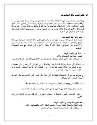 22
‫الحاسوبية‬ ‫المعلومات‬ ‫نظم‬ ‫امن‬
‫ال‬ ‫وات‬‫و‬‫والتقني‬ ‫وات‬‫و‬‫االمكان‬ ‫وي‬‫و‬‫ف‬ ‫واوعة‬‫و‬‫المتس‬ ‫وووات‬‫و‬‫التط‬ ‫ا‬‫ويب‬‫و‬‫الحواو‬ ‫وات‬‫و‬‫منظوم‬ ‫ورق‬‫و‬‫خ‬ ‫وى‬‫و‬‫ال‬ ‫وة‬‫و‬‫رامي‬‫ودف‬‫و‬‫به‬
‫الحاووب‬ ‫اجهزة‬ ‫تدمير‬ ‫او‬ ‫النعلومات‬ ‫تخريب‬ ‫او‬ ‫ورقة‬‫ومراكزهوا‬,‫ادى‬‫ذ‬‫جودي‬ ‫بشوكل‬ ‫التفكيور‬ ‫الوى‬ ‫لوك‬
‫والتخريب‬ ‫الخرق‬ ‫هذا‬ ‫مثل‬ ‫لمواجهة‬ ‫الوقائية‬ ‫واالجراءات‬ ‫االواليب‬ ‫لتطوير‬‫له‬ ‫تتعرض‬ ‫ا‬ ‫يمكن‬ ‫الذي‬
‫المعلو‬‫م‬‫هوذا‬ ‫في‬ ‫نتناول‬ ‫لذا‬ ‫ومراكزها‬ ‫واالجهزة‬ ‫ات‬‫وحمايوة‬ ‫امون‬ ‫موضووع‬ ‫الفصول‬‫المعلوموات‬ ‫انظموة‬
‫اشكا‬ ‫بكل‬‫ل‬.‫المادية‬ ‫وغير‬ ‫المادية‬ ‫ها‬
1.‫المعلومات‬ ‫نظم‬ ‫امن‬ ‫مفهوم‬
‫ب‬ ‫يقصد‬‫أ‬‫كافة‬ ‫على‬ ‫للسيطرة‬ ‫المعتمده‬ ‫واالجراءات‬ ‫والووائل‬ ‫الطرق‬ ‫من‬ ‫مجموعة‬ ‫المعلومات‬ ‫من‬
‫التزو‬ ‫او‬ ‫والضياع‬ ‫التلف‬ ‫او‬ ‫والتخريب‬ ‫السرقة‬ ‫من‬ ‫وحمايتها‬ ‫المعلومات‬ ‫ومصادو‬ ‫انواع‬‫ير‬
‫المعلومات‬ ‫هذه‬ ‫م‬ ‫تتعامل‬ ‫التي‬ ‫واالجهزة‬ ‫الووائط‬ ‫ذلك‬ ‫ويشمل‬ ‫الصحيح‬ ‫غير‬ ‫واالوتخدام‬
.‫وتعالجها‬
2.‫المعلومات‬ ‫نظم‬ ‫امن‬ ‫اهمية‬
:‫باالتي‬ ‫المعلومات‬ ‫نظ‬ ‫اهمية‬ ‫تتجسد‬
‫أ‬.‫عل‬ ‫المحافظة‬‫ى‬.‫والتزوير‬ ‫والسرقة‬ ‫والتالعب‬ ‫االختراق‬ ‫من‬ ‫والمعلومات‬ ‫والبرامجيات‬ ‫االجهزة‬
‫ب‬.‫وموثوق‬ ‫ورية‬ ‫على‬ ‫الحفاظ‬‫ف‬ ‫وخاصة‬ ‫المعلومات‬ ‫ية‬‫ـــــ‬‫على‬ ‫تحوي‬ ‫التي‬ ‫المراكز‬ ‫ي‬‫م‬‫علومات‬
‫هوية‬ ‫وتحديد‬ ‫البيانات‬ ‫قواعد‬ ‫الى‬ ‫للدخول‬ ‫وموز‬ ‫او‬ ‫شفرات‬ ‫تحديد‬ ‫خالل‬ ‫من‬ ‫للااية‬ ‫ورية‬
.‫عليها‬ ‫للعمل‬ ‫المخولين‬ ‫االشخاص‬
‫لل‬ ‫المعلومات‬ ‫مراكز‬ ‫تعرض‬ ‫من‬ .‫ج‬‫ح‬‫الت‬ ‫وادث‬‫ي‬‫البنى‬ ‫تدمير‬ ‫على‬ ‫تعمل‬‫مثل‬ ‫فيها‬ ‫التحتيه‬‫الحريق‬
‫اوو‬‫رقة‬‫اال‬‫والبرامجيات‬ ‫جهزة‬.
.‫الخصوصية‬ ‫وعدم‬ ‫االوتخدام‬ ‫ووء‬ ‫من‬ ‫المعلومات‬ ‫ومصادو‬ ‫انواع‬ ‫كافة‬ ‫حماية‬ .‫د‬
.‫المنظمة‬ ‫لمعلومات‬ )‫الصناعي‬ ‫(التجسس‬ ‫مثل‬ ‫المشروع‬ ‫الخاوجي‬ ‫االختراق‬ ‫من‬ ‫الحد‬ .‫هـ‬
‫ا‬ ‫وتخريب‬ ‫والسرقة‬ ‫االختراق‬ ‫عمليات‬ ‫من‬ ‫الناجمة‬ ‫والجهود‬ ‫التكاليف‬ ‫تقليل‬ .‫و‬‫الحد‬ ‫الى‬ ‫لبيانات‬
.‫االدنى‬
3.‫المعلومات‬ ‫لنظم‬ ‫االمني‬ ‫النظام‬ ‫خصائص‬
:‫االتية‬ ‫بالخصائص‬ ‫االمني‬ ‫النظام‬ ‫يتصف‬ ‫ا‬ ‫يجب‬ ‫االمنية‬ ‫والسياية‬ ‫النظام‬ ‫لتنفيذ‬
‫أ‬..‫ومناوبة‬ ‫معقولة‬ ‫االمنية‬ ‫السياوة‬ ‫اعداد‬ ‫كلفة‬ ‫تكو‬ ‫ا‬
 