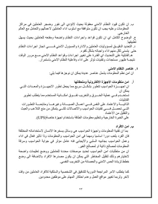 23
‫ب‬.‫ف‬ ‫العاملين‬ ‫وضجر‬ ‫نفوو‬ ‫الى‬ ‫التؤدي‬ ‫بحيث‬ ‫معقولة‬ ‫االمني‬ ‫النظام‬ ‫قيود‬ ‫تكو‬ ‫ا‬‫ي‬‫مراكز‬
‫العال‬ ‫م‬ ‫والتعامل‬ ‫العماله‬ ‫العاملين‬ ‫اداء‬ ‫اولوب‬ ‫م‬ ‫متوافقة‬ ‫تكو‬ ‫ا‬ ‫يجب‬ ‫وعليه‬ ‫المعلومات‬
.‫الخاوجي‬
‫يسهل‬ ‫بحيث‬ ‫للعاملين‬ ‫ومقنعه‬ ‫واضحة‬ ‫النظام‬ ‫واجراءات‬ ‫قواعد‬ ‫تكو‬ ‫ا‬ ‫اي‬ ‫الكامل‬ ‫الوضوح‬ .‫ج‬
‫ت‬.‫طبيقها‬
‫الدقي‬ ‫التحديد‬ .‫د‬‫ـــ‬‫والمس‬ ‫واالداوة‬ ‫العاملين‬ ‫لمسؤوليات‬ ‫ق‬‫ؤ‬‫اال‬ ‫ول‬‫ف‬ ‫مني‬‫ـــــــ‬‫النظام‬ ‫اجراءات‬ ‫انجاز‬ ‫ي‬
‫حتى‬.‫كفوء‬ ‫بشكل‬ ‫واجباته‬ ‫اداء‬ ‫منه‬ ‫لكل‬ ‫يتسنى‬
‫م‬ ‫االمني‬ ‫النظام‬ ‫وقواعد‬ ‫اجراءات‬ ‫تايير‬ ‫على‬ ‫القدوة‬ ‫اي‬ ‫التحديث‬ ‫على‬ ‫هـ.القابلية‬‫ـــ‬‫الوقت‬ ‫مروو‬
‫نتيج‬‫ــ‬‫ة‬.‫باوتمراو‬ ‫االمني‬ ‫النظام‬ ‫وفاعلية‬ ‫اداء‬ ‫على‬ ‫تؤثر‬ ‫وتقنيات‬ ‫مستجدات‬ ‫ظهوو‬
4.‫االمني‬ ‫النظام‬ ‫عناصر‬
:‫يلي‬ ‫فيما‬ ‫نوجزها‬ ‫ا‬ ‫يمكن‬ ‫عديدة‬ ‫عناصر‬ ‫يشمل‬ ‫المعلومات‬ ‫نظ‬ ‫امن‬ ‫ا‬
‫أ‬.‫وملحقاتها‬ ‫االلكترونية‬ ‫االجهزة‬ ‫منظومات‬ ‫امن‬
‫اجه‬ ‫ا‬‫ـــــ‬‫بشك‬ ‫تتطوو‬ ‫الحواويب‬ ‫زة‬‫ـــ‬‫االجه‬ ‫تطوو‬ ‫يجعل‬ ‫مما‬ ‫وري‬ ‫ل‬‫ــــ‬‫والمع‬ ‫زة‬‫ــ‬‫الت‬ ‫دات‬‫ــ‬‫ي‬
‫ا‬ ‫يمكن‬
‫تستخ‬‫ـــ‬‫ف‬ ‫دم‬‫ـــ‬‫ال‬ ‫عملية‬ ‫ي‬‫خ‬‫ــــ‬‫تف‬ ‫والتخريب‬ ‫رق‬‫ــــ‬‫امك‬ ‫وق‬‫ـــ‬‫تطوير‬ ‫يتطلب‬ ‫مما‬ ‫المستخدم‬ ‫انية‬
‫القابليات‬
‫الذاتي‬‫ــــ‬‫ف‬ ‫النفس‬ ‫على‬ ‫واالعتماد‬ ‫ة‬‫ــــ‬‫اعم‬ ‫ي‬‫ــ‬‫الصي‬ ‫ال‬‫ــــ‬‫وغيره‬ ‫انة‬‫ــــ‬‫ومتابع‬ ‫ا‬‫ــــ‬‫التط‬ ‫ة‬‫ـ‬‫ووات‬
‫الت‬‫ــ‬‫تحص‬ ‫ي‬‫ــ‬‫ف‬ ‫ل‬‫ـــــ‬‫ي‬‫لك‬ ‫واالتصاالت‬ ‫الحواويب‬ ‫تقنيات‬‫ـــ‬‫والعبث‬ ‫التالعب‬ ‫من‬ ‫من‬ ‫يتمكن‬ ‫ي‬
‫والتقليل‬‫االعتماد‬ ‫من‬
(‫خاصة‬ ‫اجهزة‬ ‫باوتخدام‬ ‫الطاقة‬ ‫معلومات‬ ‫وتنظي‬ ‫الخاوجية‬ ‫الخبرة‬ ‫على‬UPS.)
‫ب‬.‫االفراد‬ ‫امن‬
‫المختلفة‬ ‫الوتخداماته‬ ‫االنسا‬ ‫يسخرها‬ ‫ووائل‬ ‫هي‬ ‫الحواويب‬ ‫واجهزة‬ ‫المعلومات‬ ‫تقنية‬ ‫ا‬ ‫بما‬
‫ف‬ ‫فعال‬ ‫تاثير‬ ‫وذا‬ ‫والمعلومات‬ ‫الحواويب‬ ‫امن‬ ‫في‬ ‫ومهما‬ ‫اواويا‬ ‫دووا‬ ‫يلعب‬ ‫الفرد‬ ‫فا‬‫اداء‬ ‫ي‬
‫وورقة‬ ‫الحواويب‬ ‫جواية‬ ‫في‬ ‫مؤثر‬ ‫عامل‬ ‫فنه‬ ‫وااليجابي‬ ‫السلبي‬ ‫بجانبيه‬ ‫الحواويب‬ ‫وعمل‬
.‫الاير‬ ‫لمصالح‬ ‫او‬ ‫ذاتية‬ ‫لمصالح‬ ‫المعلومات‬
‫واضحة‬ ‫تعليمات‬ ‫ووض‬ ‫للعاملين‬ ‫محددة‬ ‫موصفات‬ ‫تحديد‬ ‫الحواويب‬ ‫امن‬ ‫متطلبات‬ ‫من‬ ‫ا‬
‫اال‬ ‫مصدوها‬ ‫يكو‬ ‫ا‬ ‫يمكن‬ ‫التي‬ ‫المخاطر‬ ‫لتقليل‬ ‫وذلك‬ ‫الختياوه‬‫وض‬ ‫الى‬ ‫باالضافة‬ ‫فراد‬
.‫النفسي‬ ‫التخريب‬ ‫من‬ ‫والحصانة‬ ‫االمني‬ ‫الحس‬ ‫لزيادة‬ ‫خطط‬
‫وقت‬ ‫من‬ ‫العاملين‬ ‫لالفراد‬ ‫والسلكية‬ ‫الشخصية‬ ‫في‬ ‫للتدقيق‬ ‫الدووية‬ ‫المراجعة‬ ‫االمر‬ ‫يتطلب‬ ‫كما‬
.‫محدودين‬ ‫موظفين‬ ‫على‬ ‫المهام‬ ‫احتكاو‬ ‫وعدم‬ ‫العمل‬ ‫مواق‬ ‫تايير‬ ‫ولربما‬ ‫الخر‬
 