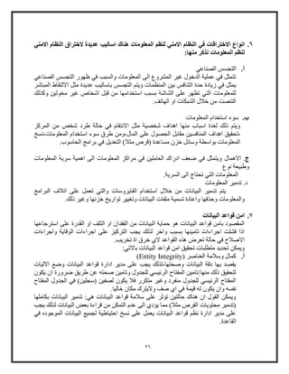 26
6.‫االختر‬ ‫انواع‬‫االمني‬ ‫النظام‬ ‫الختراق‬ ‫عديدة‬ ‫اساليب‬ ‫هناك‬ ‫المعلومات‬ ‫لنظم‬ ‫االمني‬ ‫النظام‬ ‫في‬ ‫اقات‬
:‫منها‬ ‫نذكر‬ ‫المعلومات‬ ‫لنظم‬
‫أ‬.‫الصناعي‬ ‫التجسس‬
‫الصناعي‬ ‫التجسس‬ ‫ظهوو‬ ‫في‬ ‫والسبب‬ ‫المعلومات‬ ‫الى‬ ‫المشروع‬ ‫غير‬ ‫الدخول‬ ‫عملية‬ ‫في‬ ‫تتمثل‬
‫باواليب‬ ‫التجسس‬ ‫ويت‬ ‫المنظمات‬ ‫بين‬ ‫التنافس‬ ‫حدة‬ ‫زيادة‬ ‫في‬ ‫يمثل‬‫المباشر‬ ‫االلتقاط‬ ‫مثل‬ ‫عديدة‬
‫وكذلك‬ ‫مخولين‬ ‫غير‬ ‫اشخاص‬ ‫قبل‬ ‫من‬ ‫اوتخدامها‬ ‫بسبب‬ ‫الشاشة‬ ‫على‬ ‫تظهر‬ ‫التي‬ ‫للمعلومات‬
.‫الهاتف‬ ‫او‬ ‫الشبكات‬ ‫خالل‬ ‫من‬ ‫التنصت‬
‫ب‬.‫المعلومات‬ ‫اوتخدام‬ ‫ووء‬
‫المركز‬ ‫من‬ ‫شخص‬ ‫طرد‬ ‫حالة‬ ‫في‬ ‫االنتقام‬ ‫مثل‬ ‫شخصية‬ ‫اهداف‬ ‫منها‬ ‫اوباب‬ ‫لعدة‬ ‫ذلك‬ ‫ويت‬
‫المناف‬ ‫اهداف‬ ‫،تحقيق‬‫المعلومات،نسخ‬ ‫اوتخدام‬ ‫ووء‬ ‫طرق‬ ‫المال،ومن‬ ‫على‬ ‫الحصول‬ ‫مقابل‬ ‫سين‬
.‫الحاووب‬ ‫برامج‬ ‫في‬ ‫التعديل‬ )‫مثال‬ ‫(قرص‬ ‫مساعدة‬ ‫خز‬ ‫ووائل‬ ‫بواوطة‬ ‫المعلومات‬
‫ج‬‫االهمال‬ .‫المعلومات‬ ‫ورية‬ ‫اهمية‬ ‫الى‬ ‫المعلومات‬ ‫مراكز‬ ‫في‬ ‫العاملين‬ ‫ادواك‬ ‫ضعف‬ ‫في‬ ‫ويتمثل‬
‫نوع‬ ‫وطبيعة‬
‫ال‬ ‫الى‬ ‫تحتاج‬ ‫التي‬ ‫المعلومات‬.‫سرية‬
‫المعلومات‬ ‫تدمير‬ .‫د‬
‫تع‬ ‫والتي‬ ‫الفايرووات‬ ‫اوتخدام‬ ‫خالل‬ ‫من‬ ‫البيانات‬ ‫تدمير‬ ‫يت‬‫البرامج‬ ‫اتالف‬ ‫على‬ ‫مل‬
‫والمعلومات‬.‫ذلك‬ ‫وغير‬ ‫خزنها‬ ‫تواويخ‬ ‫وتايير‬ ‫البيانات‬ ‫ملفات‬ ‫تسمية‬ ‫واعادة‬ ‫وحذفها‬
7.‫البيانات‬ ‫قواعد‬ ‫امن‬
‫ال‬ ‫من‬ ‫البيانات‬ ‫حماية‬ ‫هو‬ ‫البيانات‬ ‫قواعد‬ ‫بامن‬ ‫المقصود‬‫اوترجاعها‬ ‫على‬ ‫القدوة‬ ‫او‬ ‫التلف‬ ‫او‬ ‫فقدا‬
‫واجراءات‬ ‫الوقاية‬ ‫اجراءات‬ ‫على‬ ‫التركيز‬ ‫يجب‬ ‫لذلك‬ ‫واخر‬ ‫بسبب‬ ‫تامينها‬ ‫اجراءات‬ ‫فشلت‬ ‫اذا‬
.‫تخريب‬ ‫اة‬ ‫خرق‬ ‫الي‬ ‫القواعد‬ ‫هذه‬ ‫تعرض‬ ‫حالة‬ ‫في‬ ‫االصالح‬
:‫باالتي‬ ‫البيانات‬ ‫قواعد‬ ‫امن‬ ‫تحقيق‬ ‫متطلبات‬ ‫تحديد‬ ‫ويمكن‬
‫أ‬.( ‫العناصر‬ ‫ووالمة‬ ‫كمال‬Entity Integrity)
‫االليات‬ ‫وض‬ ‫البيانات‬ ‫قواعد‬ ‫اداوة‬ ‫مدير‬ ‫على‬ ‫يجب‬ ‫وصحتها،لذلك‬ ‫البيانات‬ ‫دقة‬ ‫بها‬ ‫يقصد‬
‫يكو‬ ‫ا‬ ‫ضرووة‬ ‫طريق‬ ‫عن‬ ‫صحته‬ ‫وتامين‬ ‫للجدول‬ ‫الرئيسي‬ ‫المفتاح‬ ‫منها:تامين‬ ‫ذلك‬ ‫لتحقيق‬
‫المفتاح‬ ‫الجدول‬ ‫في‬ )‫(وجلين‬ ‫لصفين‬ ‫يكو‬ ‫فال‬ ‫متكرو‬ ‫وغير‬ ‫منفرد‬ ‫للجدول‬ ‫الرئيسي‬ ‫المفتاح‬
‫وا‬ ‫نفسه‬.‫خاليا‬ ‫مكا‬ ‫واليترك‬ ‫صف‬ ‫اي‬ ‫في‬ ‫قيمة‬ ‫له‬ ‫يكو‬
‫بكاملها‬ ‫البيانات‬ ‫تدمير‬ :‫هي‬ ‫البيانات‬ ‫قواعد‬ ‫والمة‬ ‫على‬ ‫تؤثر‬ ‫حالتين‬ ‫هناك‬ ‫ا‬ ‫القول‬ ‫ويمكن‬
‫يجب‬ ‫لذلك‬ ‫البيانات‬ ‫بعض‬ ‫قراءة‬ ‫من‬ ‫التمكن‬ ‫عدم‬ ‫الى‬ ‫يؤدي‬ ‫مما‬ )‫مثال‬ ‫القرص‬ ‫محتويات‬ ‫(تدمير‬
‫ا‬ ‫نسخ‬ ‫على‬ ‫يعمل‬ ‫البيانات‬ ‫قواعد‬ ‫نظ‬ ‫اداوة‬ ‫مدير‬ ‫على‬‫في‬ ‫الموجوده‬ ‫البيانات‬ ‫لجمي‬ ‫حتياطية‬
.‫القاعدة‬
 