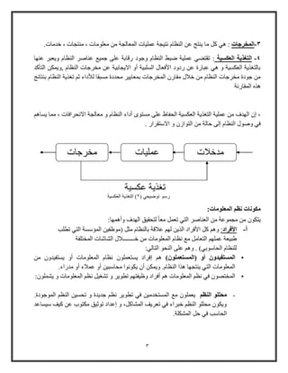 3
3-‫المخرجات‬:‫ما‬ ‫كل‬ ‫هي‬‫النظام‬ ‫عن‬ ‫ينتج‬‫نتيجة‬‫من‬ ‫المعالجة‬ ‫عمليات‬‫خدمات‬ ، ‫منتجات‬ ، ‫معلومات‬.
4-‫العكسية‬ ‫التغذية‬:‫عنها‬ ‫ويعبر‬ ‫النظام‬ ‫عناصر‬ ‫جمي‬ ‫على‬ ‫وقابة‬ ‫وجود‬ ‫النظام‬ ‫ضبط‬ ‫عملية‬ ‫تقتضي‬
‫التأكد‬ ‫,ويمكن‬ ‫النظام‬ ‫مخرجات‬ ‫عن‬ ‫االيجابية‬ ‫أو‬ ‫السلبية‬ ‫األفعال‬ ‫ودود‬ ‫عن‬ ‫عباوة‬ ‫هي‬ ‫و‬ ‫العكسية‬ ‫بالتاذية‬
‫المخرجات‬ ‫مقاو‬ ‫خالل‬ ‫من‬ ‫النظام‬ ‫مخرجات‬ ‫جودة‬ ‫من‬‫بنتائج‬ ‫النظام‬ ‫تاذية‬ ‫ث‬ ‫لألداء‬ ‫مسبقا‬ ‫محددة‬ ‫بمعايير‬
‫المقاونة‬ ‫هذه‬
‫يساه‬ ‫مما‬ ، ‫االنحرافات‬ ‫معالجة‬ ‫و‬ ‫النظام‬ ‫أداء‬ ‫مستوى‬ ‫على‬ ‫الحفاظ‬ ‫العكسية‬ ‫التاذية‬ ‫عملية‬ ‫من‬ ‫الهدف‬ ‫إ‬ ،
. ‫االوتقراو‬ ‫و‬ ‫التواز‬ ‫من‬ ‫حالة‬ ‫إلى‬ ‫النظام‬ ‫وصول‬ ‫في‬
:‫المعلومات‬ ‫نظم‬ ‫مكونات‬
‫مجموعة‬ ‫من‬ ‫يتكو‬:‫وأهمها‬ ‫الهدف‬ ‫لتحقيق‬ ً‫ا‬‫مع‬ ‫تعمل‬ ‫التي‬ ‫العناصر‬ ‫من‬
‫أ‬-‫األفراد‬:‫مثل‬ ‫بالنظام‬ ‫عالقة‬ ‫له‬ ‫الذين‬ ‫األفراد‬ ‫كل‬ ‫وه‬(‫تطلب‬ ‫التي‬ ‫المؤوسة‬ ‫موظفين‬
‫المختلفة‬ ‫الشاشات‬ ‫خــــــــالل‬ ‫من‬ ‫المعلومات‬ ‫نظام‬ ‫م‬ ‫التعامل‬ ‫عمله‬ ‫طبيعة‬
‫الحاووبي‬ ‫للنظام‬).:‫التالي‬ ‫النحو‬ ‫على‬ ‫وه‬
•‫(الم‬ ‫أو‬ ‫المستفيدون‬)‫ستعملون‬‫من‬ ‫يستفيدو‬ ‫أو‬ ‫المعلومات‬ ‫نظام‬ ‫يستعملو‬ ‫إفراد‬ ‫ه‬
.‫مدواء‬ ‫أو‬ ‫عمالء‬ ‫أو‬ ‫محاوبين‬ ‫يكونوا‬ ‫أ‬ ‫ويمكن‬ .‫النظام‬ ‫هذا‬ ‫ينتجها‬ ‫التي‬ ‫المعلومات‬
•‫يشملو‬ ‫و‬ ‫المعلومات‬ ‫نظ‬ ‫تشايل‬ ‫و‬ ‫تطوير‬ ‫وظيفته‬ ‫أفراد‬ ‫ه‬ ‫المعلومات‬ ‫نظ‬ ‫في‬ ‫المختصو‬:
-‫النظم‬ ‫محللو‬‫تطو‬ ‫في‬ ‫المستخدمين‬ ‫م‬ ‫يعملو‬.‫الموجودة‬ ‫النظ‬ ‫تحسين‬ ‫و‬ ‫جديدة‬ ‫نظ‬ ‫ير‬
‫ويساعد‬ ‫كيف‬ ‫عن‬ ‫مكتوب‬ ‫توثيق‬ ‫إعداد‬ ‫و‬ ،‫المشاكل‬ ‫تعريف‬ ‫في‬ ‫خبراء‬ ‫النظ‬ ‫محللو‬ ‫ويكو‬
.‫المشكلة‬ ‫حل‬ ‫في‬ ‫الحاوب‬
‫مخرجات‬ ‫عمليات‬ ‫مدخالت‬
‫عكسية‬ ‫تاذية‬
( ‫توضيحي‬ ‫وو‬2‫العكسية‬ ‫التاذية‬ )
 