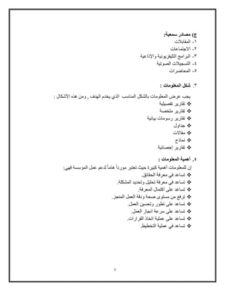 7
‫ج‬):‫سمعية‬ ‫مصادر‬
1-‫المقابالت‬
2-‫االجتماعات‬
3-‫واإلذاعية‬ ‫التليفزيونية‬ ‫البرامج‬
4-‫الصوتية‬ ‫التسجيالت‬
5-‫المحاضرات‬
3.: ‫المعلومات‬ ‫شكل‬
‫الذي‬ ‫المناوب‬ ‫بالشكل‬ ‫المعلومات‬ ‫عرض‬ ‫يجب‬: ‫األشكال‬ ‫هذه‬ ‫ومن‬ , ‫الهدف‬ ‫يخدم‬
‫تفصيلية‬ ‫تقاوير‬
‫ملخصة‬ ‫تقاوير‬
‫بيانية‬ ‫ووومات‬ ‫تقاوير‬
‫جداول‬
‫مقاالت‬
‫نماذج‬
‫إحصائية‬ ‫تقاوير‬
4.: ‫المعلومات‬ ‫أهمية‬
:‫فهي‬ ‫المؤوسة‬ ‫عمل‬ ‫لدع‬ ً‫ا‬‫هام‬ ً‫ا‬‫موود‬ ‫تعتبر‬ ‫حيث‬ ‫كبيرة‬ ‫أهمية‬ ‫للمعلومات‬ ‫إ‬
‫معرفة‬ ‫في‬ ‫تساعد‬.‫الحقائق‬
.‫المشكلة‬ ‫وتحديد‬ ‫تحليل‬ ‫معرفة‬ ‫في‬ ‫تساعد‬
.‫المعرفة‬ ‫اكتمال‬ ‫على‬ ‫تساعد‬
.‫المنجز‬ ‫العمل‬ ‫ودقة‬ ‫صحة‬ ‫مستوى‬ ‫من‬ ‫ترف‬
.‫العمل‬ ‫وتحسين‬ ‫تطوو‬ ‫على‬ ‫تساعد‬
.‫العمل‬ ‫انجاز‬ ‫ورعة‬ ‫على‬ ‫تساعد‬
.‫القراوات‬ ‫اتخاذ‬ ‫عملية‬ ‫على‬ ‫تساعد‬
.‫التخطيط‬ ‫عملية‬ ‫في‬ ‫تساعد‬
 