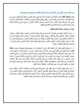 9
‫مراحل‬ ‫في‬ ‫مقدمة‬ ‫الى‬ ‫نتطرق‬ ‫سوف‬ ‫تقدم‬ ‫ومما‬‫النظ‬ ‫تحليل‬‫ا‬‫م‬(Systems Analyses)
‫يقصد‬‫بتحليل‬‫النظام‬‫م‬ ‫وئيسي‬ ‫قطاع‬ ‫كل‬ ‫وتحليل‬ ‫فحص‬ ‫يمكن‬ ‫حتى‬ ‫األواوية‬ ‫مكوناته‬ ‫إلى‬ ‫النظام‬ ‫تجزئة‬‫ن‬
‫ما‬ ‫وعادة‬ .‫ككل‬ ‫للنظام‬ ‫أو‬ ‫النظام‬ ‫من‬ ‫معين‬ ‫لقطاع‬ ‫حقيقي‬ ‫واقعي‬ ‫تصوو‬ ‫تقدي‬ ‫بارض‬ ‫وذلك‬ ،‫المكونات‬ ‫هذه‬
‫لنظام‬ ‫متكامل‬ ‫مشروع‬ ‫وض‬ ‫أو‬ ‫الحالي‬ ‫النظام‬ ‫وتحسين‬ ‫لتعديل‬ ‫جديدة‬ ‫أفكاو‬ ‫ببلووة‬ ‫المرحلة‬ ‫هذه‬ ‫تنتهي‬
‫كأواس‬ ‫يستخدم‬ ‫جديد‬.‫للنظام‬ ‫التفصيلي‬ ‫التصمي‬ ‫لمرحلة‬
‫عملية‬ ‫فوائد‬ ‫من‬ ‫ان‬ ‫حيث‬‫تحليل‬‫النظام‬:
1-‫وأهداف‬ ،‫النظام‬ ‫نطاق‬ ‫اإلعتباو‬ ‫في‬ ً‫ا‬‫آخذ‬ ‫منطقية‬ ‫بطريقة‬ ‫األواوية‬ ‫مكوناته‬ ‫إلى‬ ‫المعقد‬ ‫النظام‬ ‫تجزئة‬
‫الحيز‬ ‫أو‬ ‫الجزء‬ ‫في‬ ‫النظام‬ ‫نطاق‬ ‫ويتمثل‬ .‫ككل‬ ‫للشركة‬ ‫التنظيمي‬ ‫واإلطاو‬ ،‫النظام‬‫ا‬.‫الدواوة‬ ‫وتاطيه‬ ‫لذي‬
‫من‬ ‫يحققه‬ ‫أ‬ ‫النظ‬ ‫محلل‬ ‫يحاول‬ ‫ما‬ ‫في‬ ‫فتتمثل‬ ‫األهداف‬ ‫أما‬‫وال‬ .‫جديد‬ ‫نظام‬ ‫وض‬ ‫أو‬ ‫الحالي‬ ‫النظام‬ ‫تحسين‬
‫أو‬ ‫الوحدة‬ ‫داخل‬ ‫األخرى‬ ‫النظ‬ ‫تعامل‬ ‫كيفية‬ ‫وفه‬ ‫معرفة‬ ‫يتطلب‬ ‫التحليل‬ ‫وأهداف‬ ‫نطاق‬ ‫تحديد‬ ‫أ‬ ‫شك‬
.‫تحليله‬ ‫المطلوب‬ ‫النظام‬ ‫م‬ ‫خاوجها‬
2-‫تحليل‬ ‫أ‬‫النظام‬‫قراوات‬ ‫نقاط‬ ‫أنه‬ ‫على‬ ‫ككل‬ ‫النظام‬ ‫إلى‬ ‫ينظر‬Points Decision‫وتعرف‬ .‫نقطة‬
‫القرار‬ً‫ا‬‫قراو‬ ‫المعين‬ ‫الحاوب‬ ‫برنامج‬ ‫أو‬ ‫معين‬ ‫شخص‬ ‫يتخذ‬ ‫أ‬ ‫عندها‬ ‫يجب‬ ‫التي‬ ‫النظام‬ ‫في‬ ‫الخطوة‬ ‫بأنها‬
‫نظام‬ ‫في‬ ،ً‫ال‬‫فمث‬ .‫المدخالت‬ ‫بيانات‬ ‫على‬ ً‫ء‬‫بنا‬‫المس‬ ‫الشخص‬ ‫يقوم‬ ‫المخزو‬ ‫مراقبة‬‫ؤ‬‫الحاوب‬ ‫برنامج‬ ‫أو‬ ‫ول‬
‫ي‬ ‫(نظام‬ ‫المخزو‬ ‫من‬ ‫المتاح‬ ‫تقرير‬ ‫على‬ ‫بناء‬ ‫المخزو‬ ‫من‬ ‫جديدة‬ ‫شراء‬ ‫طلبيات‬ ‫بإصداو‬‫عندما‬ ‫أو‬ )‫دوي‬
‫البيانات‬ ‫تدفق‬ ‫في‬ ‫نفسه‬ ‫النظام‬ ‫ويتمثل‬ )‫الحاوب‬ ‫(برنامج‬ ‫الطلب‬ ‫إعادة‬ ‫نقطة‬ ‫إلى‬ ‫المخزو‬ ‫يصل‬
‫كل‬ ‫وتقيي‬ ‫تحديد‬ ‫على‬ ‫النظ‬ ‫تحليل‬ ‫مدخل‬ ‫يركز‬ ‫ولذلك‬ .‫النظام‬ ‫في‬ ‫المختلفة‬ ‫القراو‬ ‫نقاط‬ ‫بين‬ ‫والمعلومات‬
‫النظا‬ ‫داخل‬ ‫المختلفة‬ ‫القراو‬ ‫نقاط‬ ‫على‬ ‫تؤثر‬ ‫التي‬ ‫والقيود‬ ‫المؤثرات‬.‫م‬
3-‫التي‬ ‫واألقسام‬ ‫األفراد‬ ‫ومتطلبات‬ ‫بأهداف‬ ‫يفي‬ ‫نظام‬ ‫وض‬ ‫على‬ ‫فقط‬ ‫يركز‬ ‫ال‬ ‫النظ‬ ‫تحليل‬ ‫مدخل‬ ‫أ‬
‫المش‬ ‫األفراد‬ ‫اإلعتباو‬ ‫في‬ ‫النظ‬ ‫تحليل‬ ‫يأخذ‬ ‫بل‬ ‫المقترح‬ ‫النظام‬ ‫م‬ ‫تتعامل‬‫ودوو‬ ‫النظام‬ ‫عمليات‬ ‫في‬ ‫تركين‬
‫ومس‬‫ؤ‬‫المس‬ ‫األجهزة‬ ً‫ا‬‫أيض‬ ‫اإلعتباو‬ ‫في‬ ‫النظ‬ ‫تحليل‬ ‫يأخذ‬ ‫كما‬ . ‫منه‬ ‫كل‬ ‫ولية‬‫والمستندات‬ ، ‫النظ‬ ‫في‬ ‫تخدمة‬
.‫النظام‬ ‫عمليات‬ ‫في‬ ‫مشترك‬ ‫قس‬ ‫كل‬ ‫ومسئوليات‬ ،‫النظام‬ ‫خالل‬ ‫تتدفق‬ ‫التي‬ ‫والتقاوير‬
 